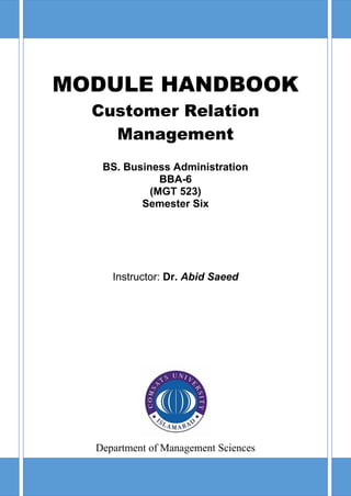 MODULE HANDBOOK
Customer Relation
Management
BS. Business Administration
BBA-6
(MGT 523)
Semester Six
Instructor: Dr. Abid Saeed
Department of Management Sciences
 