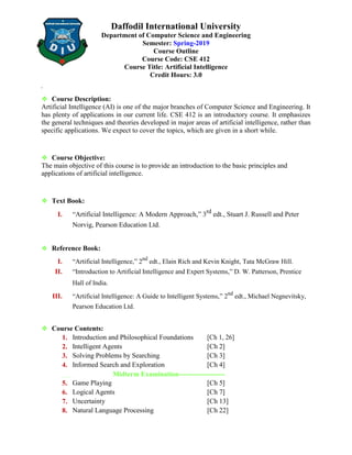Daffodil International University
Department of Computer Science and Engineering
Semester: Spring-2019
Course Outline
Course Code: CSE 412
Course Title: Artificial Intelligence
Credit Hours: 3.0
❖ Course Description:
Artificial Intelligence (AI) is one of the major branches of Computer Science and Engineering. It
has plenty of applications in our current life. CSE 412 is an introductory course. It emphasizes
the general techniques and theories developed in major areas of artificial intelligence, rather than
specific applications. We expect to cover the topics, which are given in a short while.
❖ Course Objective:
The main objective of this course is to provide an introduction to the basic principles and
applications of artificial intelligence.
❖ Text Book:
I. “Artificial Intelligence: A Modern Approach,” 3rd
edt., Stuart J. Russell and Peter
Norvig, Pearson Education Ltd.
❖ Reference Book:
I. “Artificial Intelligence,” 2nd
edt., Elain Rich and Kevin Knight, Tata McGraw Hill.
II. “Introduction to Artificial Intelligence and Expert Systems,” D. W. Patterson, Prentice
Hall of India.
III. “Artificial Intelligence: A Guide to Intelligent Systems,” 2nd
edt., Michael Negnevitsky,
Pearson Education Ltd.
❖ Course Contents:
1. Introduction and Philosophical Foundations [Ch 1, 26]
2. Intelligent Agents [Ch 2]
3. Solving Problems by Searching [Ch 3]
4. Informed Search and Exploration [Ch 4]
----------------------
Midterm Examination--------------------
5. Game Playing [Ch 5]
6. Logical Agents [Ch 7]
7. Uncertainty [Ch 13]
8. Natural Language Processing [Ch 22]
 