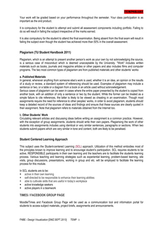 TEMPORARY
Your work will be graded based on your performance throughout the semester. Your class participation is as
important as the end product.
It is compulsory for the student to attempt and submit all assessment components including portfolio. Failing to
do so will result in failing the subject irrespective of the marks earned.
It is also compulsory for the student to attend the final examination. Being absent from the final exam will result in
failing the subject even though the student has achieved more than 50% in the overall assessment.

Plagiarism (TU Student Handbook 2011)
Plagiarism, which is an attempt to present another person’s work as your own by not acknowledging the source,
is a serious case of misconduct which is deemed unacceptable by the University. "Work" includes written
materials such as books, journals and magazine articles or other papers and also includes films and computer
programs. The two most common types of plagiarism are from published materials and other students’ works
a. Published Materials
In general, whenever anything from someone else’s work is used, whether it is an idea, an opinion or the results
of a study or review, a standard system of referencing should be used. Examples of plagiarism may include a
sentence or two, or a table or a diagram from a book or an article used without acknowledgement.
Serious cases of plagiarism can be seen in cases where the entire paper presented by the student is copied from
another book, with an addition of only a sentence or two by the student. While the former can be treated as a
simple failure to cite references, the latter is likely to be viewed as cheating in an examination. Though most
assignments require the need for reference to other peoples’ works, in order to avoid plagiarism, students should
keep a detailed record of the sources of ideas and findings and ensure that these sources are clearly quoted in
their assignment. Note that plagiarism refers to materials obtained from the Internet too.
b. Other Students’ Work
Circulating relevant articles and discussing ideas before writing an assignment is a common practice. However,
with the exception of group assignments, students should write their own papers. Plagiarising the work of other
students into assignments includes using identical or very similar sentences, paragraphs or sections. When two
students submit papers which are very similar in tone and content, both are likely to be penalised.

Student Centered Learning Approach
This subject uses the Student-centered Learning (SCL) approach. Utilization of this method embodies most of
the principles known to improve learning and to encourage student’s participation. SCL requires students to be
active, RESPONSIBLE participants in their own learning and the teachers are to facilitate the students learning
process. Various teaching and learning strategies such as experiential learning, problem-based learning, site
visits, group discussions, presentations, working in group and etc. will be employed to facilitate the learning
process for this module.
In SCL students are to be:
 active in their own learning
 self-directed to be responsible to enhance their learning abilities
 able to cultivate skills that are useful in today’s workplace
 active knowledge seekers
 active players in a teamwork

TIMES / FACEBOOK GROUP PAGE
Moodle/Times and Facebook Group Page will be used as a communication tool and information portal for
students to access subject materials, project briefs, assignments and announcements.

FNBE - Design Visualization [DMZ.SEPT.2013]

TEMP 3

 