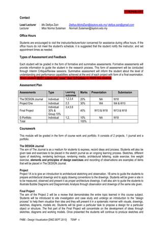 TEMPORARY
Contact
Lead Lecturer
Lecturer

: Ms Delliya Zain
: Miss Norma Sulaiman

Delliya.MohdZain@taylors.edu.my/ delliya.zain@gmail.com
Normah.Sulaiman@taylors.edu.my

Office Hours
Students are encouraged to visit the instructor/lecturer/tutor concerned for assistance during office hours. If the
office hours do not meet the student's schedule, it is suggested that the student notify the instructor, and set
appointment times as needed.

Types of Assessment and Feedback
Each student will be graded in the form of formative and summative assessments. Formative assessments will
provide information to guide the student in the research process. This form of assessment will be conducted
through Interim Critique/Review sessions. Summative assessment will inform the student about the level of
understanding and performance capabilities achieved at the end of each project with form of a final examination.
*Each student MUST submit and “pass” their E-Portfolio to PASS this module.

Assessment Plan
Assessments

Type

Learning
outcomes

Marks

The DESIGN Journal
Project One

Individual
Individual
Individual
30% &
Group 10%
Individual

1,2,3,4
2,3
3,4,5,6

20%
30%

NA
W4

W18
W4 & W10

40%

W13 & W18

W13 & W18

1,2,

10%
100%

NA

Final Project
E-Portfolio
Total

Presentation

Submission

W18

Coursework
This module will be graded in the form of course work and portfolio. It consists of 2 projects, 1 journal and a
portfolio.
The DESIGN Journal
The aim of The Journal is as a medium for students to express, record ideas and process. Students will also be
given task and exercises to be placed in the sketch journal as an ongoing learning process. Sketches, different
types of sketching, rendering technique, rendering media, architectural lettering, scale exercise, line weight
exercise, elements and principles of design exercises and recording of observations are examples of items
that will be placed in The DESIGN Journal.
Project
Project 1A is to give an introduction to architectural sketching and observation. 1B aims to guide the students to
prepare architectural drawings and to apply drawing conventions to the drawings. Students will be given a site in
to be measured, observed and present it as proper architecture drawings. It will also aim to guide the students to
illustrate Bubble Diagrams and Diagrammatic Analysis through observation and drawings of the same site given.
Final Project
The aim of the Project 2 will be a review that demonstrates the entire topic learned in this course subject.
Students will be introduced to site investigation and case study and undergo an introduction to the “design
process” to help them visualize their idea and they will present it in a systematic manner with visuals, drawings,
sketches, diagrams, models etc. Students will be given a particular task to propose a design for a particular
object or structure. The first part of the Final Project will concentrate on the development of ideas through
sketches, diagrams and working models. Once presented the students will continue to produce sketches and
FNBE - Design Visualization [DMZ.SEPT.2013]

TEMP 4

 