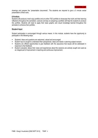 TEMPORARY
drawings and prepare the “presentation documents”. The students are required to give a 5 minute verbal
presentation of their work.
E-Portfolio
Students will produce a hard copy portfolio and an online TGC portfolio to showcase their work and their learning
reflections throughout the semesters. Lectures and tips on preparing a portfolio will help the students to produce
this portfolio. Students will need to apply their basic graphic and visual knowledge learned throughout the
semester to enhance their portfolio.

Student Input
Student participation is encouraged through various means. In this module, students have the opportunity to
participate in the following ways:





Students’ ideas and questions are welcomed, valued and encouraged.
Student input is sought to understand their perspectives, ideas and needs in planning subject revision.
Students are offered opportunities to give feedback with the assurance that issues will be addressed in
response to that feedback.
Student evaluation allows their views and experiences about the sessions are actively sought and used as
an integral part of improvement in teaching and continuous improvement.

FNBE - Design Visualization [DMZ.SEPT.2013]

TEMP 5

 