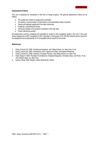 TEMPORARY
Assessment Criteria
This unit is assessed by coursework in the form of design projects. The general assessment criteria are as
follows:







The quality and content of assignments submitted.
The clarity in communication of information in the presentation slides or boards.
Clearly and logically organised of the report structures.
Creativity in presenting the works.
Conclusion based on the student’s evaluation of the site visits.
Proper referencing quoted.

All assignments must be completed and submitted to receive a final completion grade in this unit. In the case
where assignment is NOT completed or NOT submitted, a final grade of FX (Did Not Submit) will be issued for
the assignment and subsequently an X (Incomplete) will be issued for the course.

References
1.
2.
3.
4.
5.

Ching, Francis D.K. 2002. Architectural Graphics. John Wiley & Sons, Inc, New York, 4th ed.
Ching, Francis D.K. 2002. Architecture: Form, Space and Order. Van Nostrand Reinhold.
Ching, Francis D.K. 2000. Drawing: A Creative Process. John Wiley & Sons, Inc, New York.
Clark, Roger H. 2004. Precedent in Architecture: Analytical Diagrams, Formative Ideas, and Partis. 3rd ed.,
John Wiley & Sons, Inc, New York.
Lawson, Bryan.1994. Design in Mind. Butterworth, Oxford.

FNBE - Design Visualization [DMZ.SEPT.2013]

TEMP 7

 