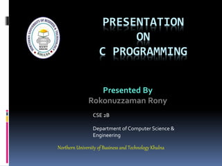 PRESENTATION
ON
C PROGRAMMING
Presented By
Rokonuzzaman Rony
CSE 2B
Department of Computer Science &
Engineering
Northern University of Business and Technology Khulna
 