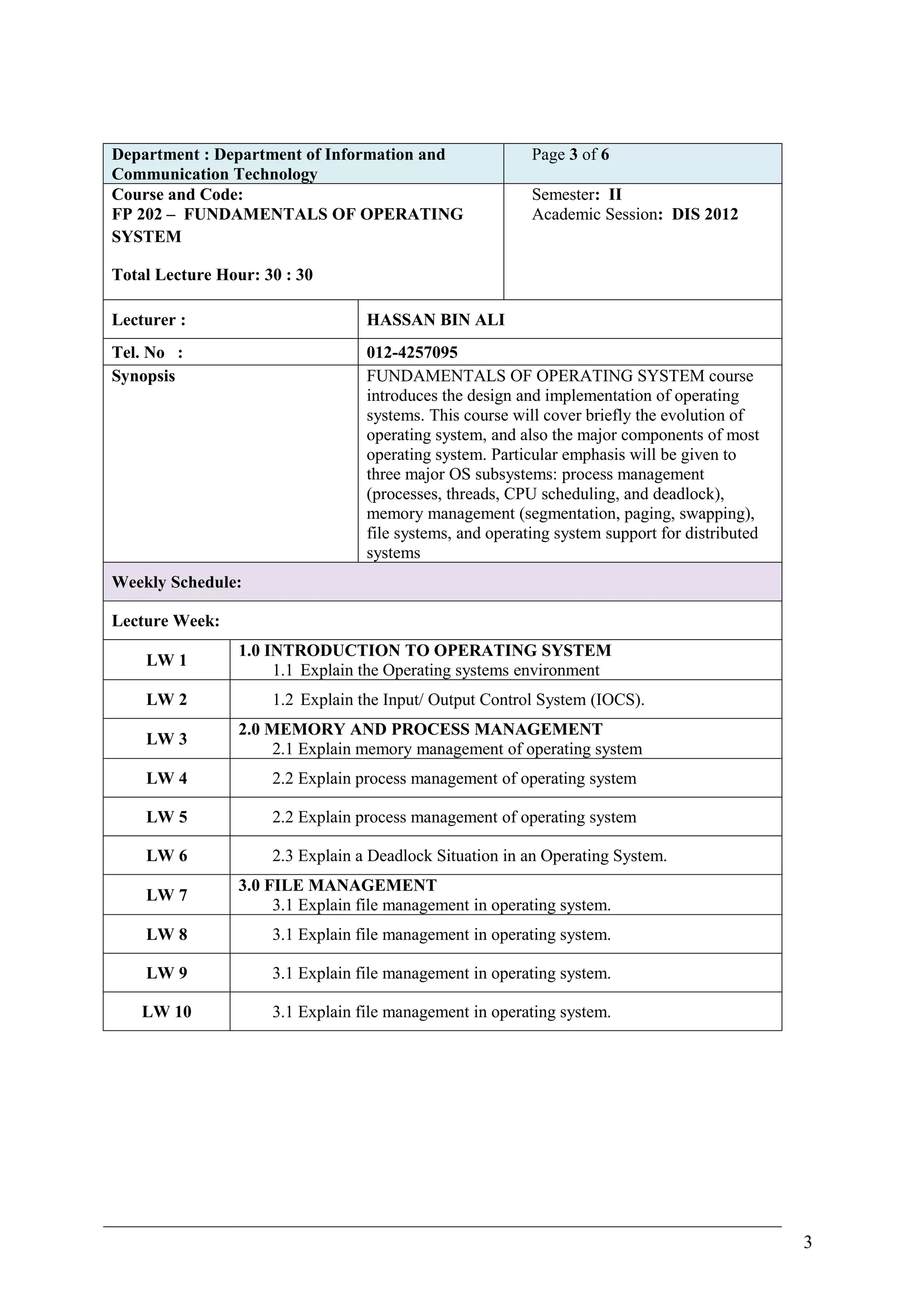 Department : Department of Information and                 Page 3 of 6
Communication Technology
Course and Code:                                           Semester: II
FP 202 – FUNDAMENTALS OF OPERATING                         Academic Session: DIS 2012
SYSTEM

Total Lecture Hour: 30 : 30

Lecturer :                         HASSAN BIN ALI
Tel. No :                          012-4257095
Synopsis                           FUNDAMENTALS OF OPERATING SYSTEM course
                                   introduces the design and implementation of operating
                                   systems. This course will cover briefly the evolution of
                                   operating system, and also the major components of most
                                   operating system. Particular emphasis will be given to
                                   three major OS subsystems: process management
                                   (processes, threads, CPU scheduling, and deadlock),
                                   memory management (segmentation, paging, swapping),
                                   file systems, and operating system support for distributed
                                   systems
Weekly Schedule:

Lecture Week:
                 1.0 INTRODUCTION TO OPERATING SYSTEM
    LW 1
                      1.1 Explain the Operating systems environment
    LW 2             1.2 Explain the Input/ Output Control System (IOCS).
                 2.0 MEMORY AND PROCESS MANAGEMENT
    LW 3
                      2.1 Explain memory management of operating system
    LW 4             2.2 Explain process management of operating system

    LW 5             2.2 Explain process management of operating system

    LW 6             2.3 Explain a Deadlock Situation in an Operating System.
                 3.0 FILE MANAGEMENT
    LW 7
                      3.1 Explain file management in operating system.
    LW 8             3.1 Explain file management in operating system.

    LW 9             3.1 Explain file management in operating system.

    LW 10            3.1 Explain file management in operating system.




                                                                                                3
 