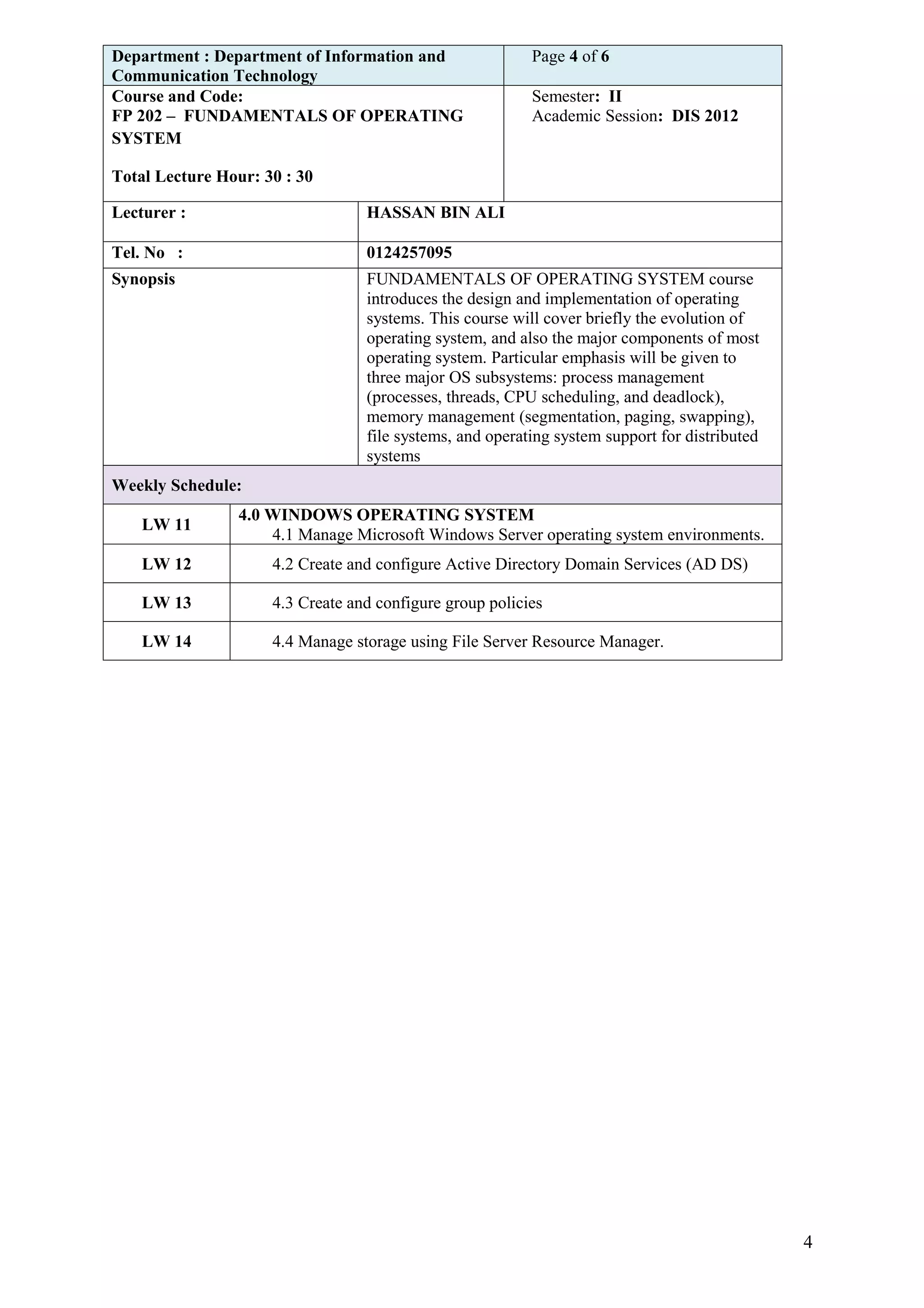 Department : Department of Information and                Page 4 of 6
Communication Technology
Course and Code:                                          Semester: II
FP 202 – FUNDAMENTALS OF OPERATING                        Academic Session: DIS 2012
SYSTEM

Total Lecture Hour: 30 : 30

Lecturer :                        HASSAN BIN ALI

Tel. No :                         0124257095
Synopsis                          FUNDAMENTALS OF OPERATING SYSTEM course
                                  introduces the design and implementation of operating
                                  systems. This course will cover briefly the evolution of
                                  operating system, and also the major components of most
                                  operating system. Particular emphasis will be given to
                                  three major OS subsystems: process management
                                  (processes, threads, CPU scheduling, and deadlock),
                                  memory management (segmentation, paging, swapping),
                                  file systems, and operating system support for distributed
                                  systems
Weekly Schedule:
                 4.0 WINDOWS OPERATING SYSTEM
    LW 11
                     4.1 Manage Microsoft Windows Server operating system environments.
    LW 12            4.2 Create and configure Active Directory Domain Services (AD DS)

    LW 13            4.3 Create and configure group policies

    LW 14            4.4 Manage storage using File Server Resource Manager.




                                                                                               4
 