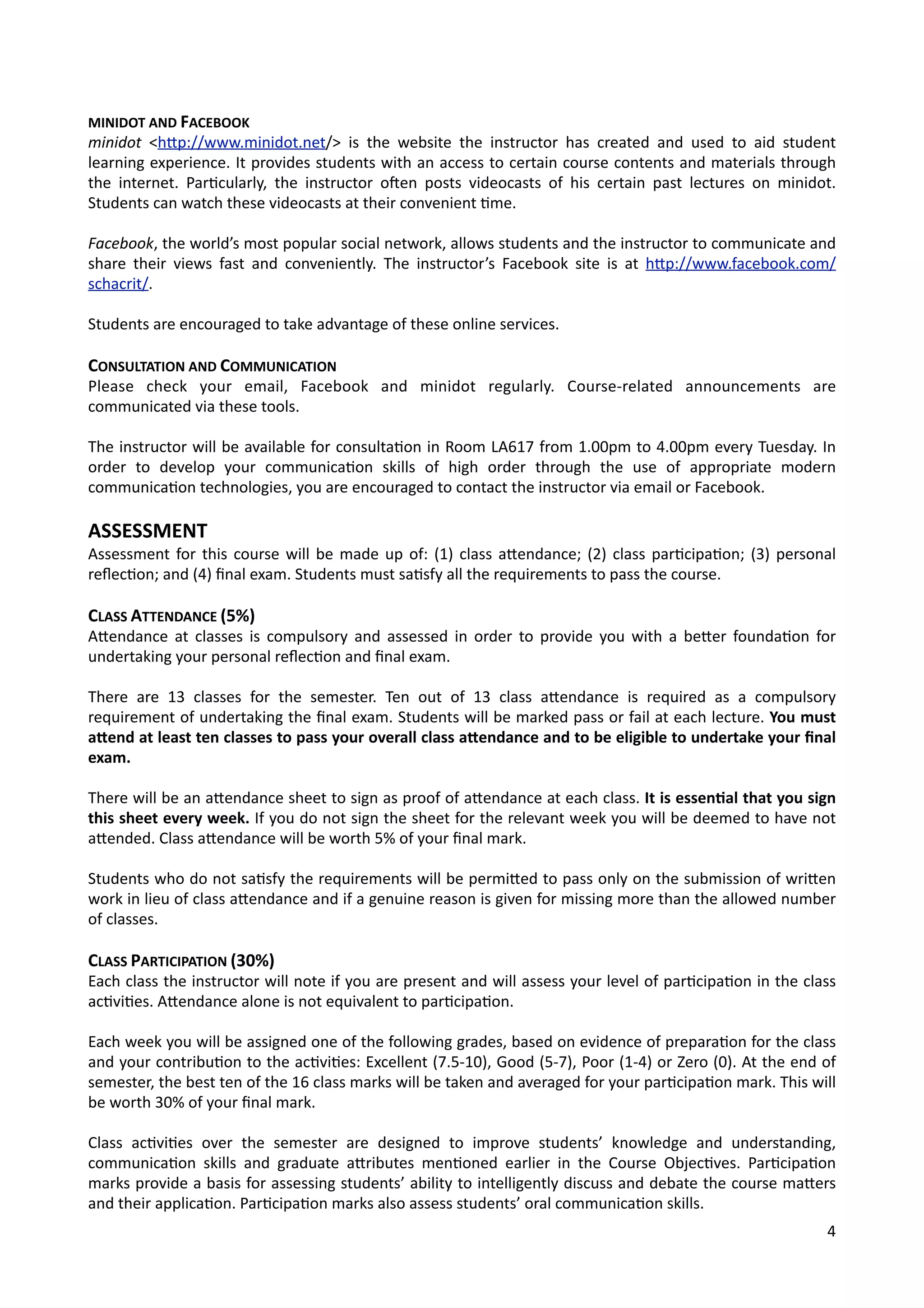 MINIDOT	
  AND	
  FACEBOOK
minidot	
   <hOp://www.minidot.net/>	
   is	
   the	
   website	
  the	
  instructor	
   has	
  created	
   and	
   used	
   to	
   aid	
   student	
  
learning	
  experience.	
  It	
  provides	
  students	
  with	
  an	
  access	
  to	
  certain	
  course	
  contents	
  and	
  materials	
  through	
  
the	
   internet.	
   Par4cularly,	
  the	
  instructor	
   olen	
   posts	
   videocasts	
  of	
   his	
  certain	
   past	
   lectures	
  on	
   minidot.	
  
Students	
  can	
  watch	
  these	
  videocasts	
  at	
  their	
  convenient	
  4me.
Facebook,	
  the	
  world’s	
  most	
  popular	
  social	
  network,	
  allows	
  students	
  and	
  the	
  instructor	
  to	
  communicate	
  and	
  
share	
  their	
  views	
  fast	
   and	
   conveniently.	
   The	
   instructor’s	
  Facebook	
   site	
   is	
  at	
  hOp://www.facebook.com/
schacrit/.
Students	
  are	
  encouraged	
  to	
  take	
  advantage	
  of	
  these	
  online	
  services.
CONSULTATION	
  AND	
  COMMUNICATION
Please	
   check	
   your	
   email,	
   Facebook	
   and	
   minidot	
   regularly.	
   Course-­‐related	
   announcements	
   are	
  
communicated	
  via	
  these	
  tools.
The	
  instructor	
  will	
  be	
  available	
  for	
  consulta4on	
  in	
  Room	
  LA617	
  from	
  1.00pm	
  to	
  4.00pm	
  every	
  Tuesday.	
  In	
  
order	
   to	
   develop	
   your	
   communica4on	
   skills	
   of	
   high	
   order	
   through	
   the	
   use	
   of	
   appropriate	
   modern	
  
communica4on	
  technologies,	
  you	
  are	
  encouraged	
  to	
  contact	
  the	
  instructor	
  via	
  email	
  or	
  Facebook.
ASSESSMENT
Assessment	
  for	
  this	
  course	
  will	
  be	
  made	
  up	
  of:	
  (1)	
   class	
  aOendance;	
  (2)	
  class	
  par4cipa4on;	
  (3)	
  personal	
  
reﬂec4on;	
  and	
  (4)	
  ﬁnal	
  exam.	
  Students	
  must	
  sa4sfy	
  all	
  the	
  requirements	
  to	
  pass	
  the	
  course.
CLASS	
  ATTENDANCE	
  (5%)
AOendance	
  at	
  classes	
  is	
  compulsory	
   and	
  assessed	
  in	
  order	
   to	
  provide	
  you	
  with	
  a	
  beOer	
   founda4on	
  for	
  
undertaking	
  your	
  personal	
  reﬂec4on	
  and	
  ﬁnal	
  exam.
There	
   are	
   13	
   classes	
   for	
   the	
   semester.	
   Ten	
   out	
   of	
   13	
   class	
   aOendance	
   is	
   required	
   as	
   a	
   compulsory	
  
requirement	
  of	
  undertaking	
  the	
  ﬁnal	
  exam.	
  Students	
  will	
  be	
  marked	
  pass	
  or	
  fail	
  at	
  each	
  lecture.	
  You	
  must	
  
a_end	
  at	
  least	
  ten	
  classes	
  to	
  pass	
  your	
  overall	
  class	
  a_endance	
  and	
  to	
  be	
  eligible	
  to	
  undertake	
  your	
  ﬁnal	
  
exam.
There	
  will	
  be	
  an	
  aOendance	
  sheet	
  to	
  sign	
  as	
  proof	
  of	
  aOendance	
  at	
  each	
  class.	
  It	
  is	
  essenVal	
  that	
  you	
  sign	
  
this	
  sheet	
  every	
  week.	
  If	
  you	
  do	
  not	
  sign	
  the	
  sheet	
  for	
  the	
  relevant	
  week	
  you	
  will	
  be	
  deemed	
  to	
  have	
  not	
  
aOended.	
  Class	
  aOendance	
  will	
  be	
  worth	
  5%	
  of	
  your	
  ﬁnal	
  mark.
Students	
  who	
  do	
  not	
  sa4sfy	
  the	
  requirements	
  will	
  be	
  permiOed	
  to	
  pass	
  only	
  on	
  the	
  submission	
  of	
  wriOen	
  
work	
  in	
  lieu	
  of	
  class	
  aOendance	
  and	
  if	
  a	
  genuine	
  reason	
  is	
  given	
  for	
  missing	
  more	
  than	
  the	
  allowed	
  number	
  
of	
  classes.
CLASS	
  PARTICIPATION	
  (30%)
Each	
  class	
  the	
  instructor	
  will	
  note	
  if	
  you	
  are	
  present	
  and	
  will	
  assess	
  your	
  level	
  of	
  par4cipa4on	
  in	
  the	
  class	
  
ac4vi4es.	
  AOendance	
  alone	
  is	
  not	
  equivalent	
  to	
  par4cipa4on.
Each	
  week	
  you	
  will	
  be	
  assigned	
  one	
  of	
  the	
  following	
  grades,	
  based	
  on	
  evidence	
  of	
  prepara4on	
  for	
  the	
  class	
  
and	
  your	
  contribu4on	
  to	
  the	
  ac4vi4es:	
  Excellent	
  (7.5-­‐10),	
  Good	
  (5-­‐7),	
  Poor	
  (1-­‐4)	
  or	
  Zero	
  (0).	
  At	
  the	
  end	
  of	
  
semester,	
  the	
  best	
  ten	
  of	
  the	
  16	
  class	
  marks	
  will	
  be	
  taken	
  and	
  averaged	
  for	
  your	
  par4cipa4on	
  mark.	
  This	
  will	
  
be	
  worth	
  30%	
  of	
  your	
  ﬁnal	
  mark.
Class	
   ac4vi4es	
   over	
   the	
   semester	
   are	
   designed	
   to	
   improve	
   students’	
   knowledge	
   and	
   understanding,	
  
communica4on	
   skills	
   and	
   graduate	
   aOributes	
  men4oned	
   earlier	
   in	
   the	
   Course	
  Objec4ves.	
   Par4cipa4on	
  
marks	
  provide	
  a	
  basis	
  for	
  assessing	
  students’	
  ability	
  to	
  intelligently	
  discuss	
  and	
  debate	
  the	
  course	
  maOers	
  
and	
  their	
  applica4on.	
  Par4cipa4on	
  marks	
  also	
  assess	
  students’	
  oral	
  communica4on	
  skills.
4
 