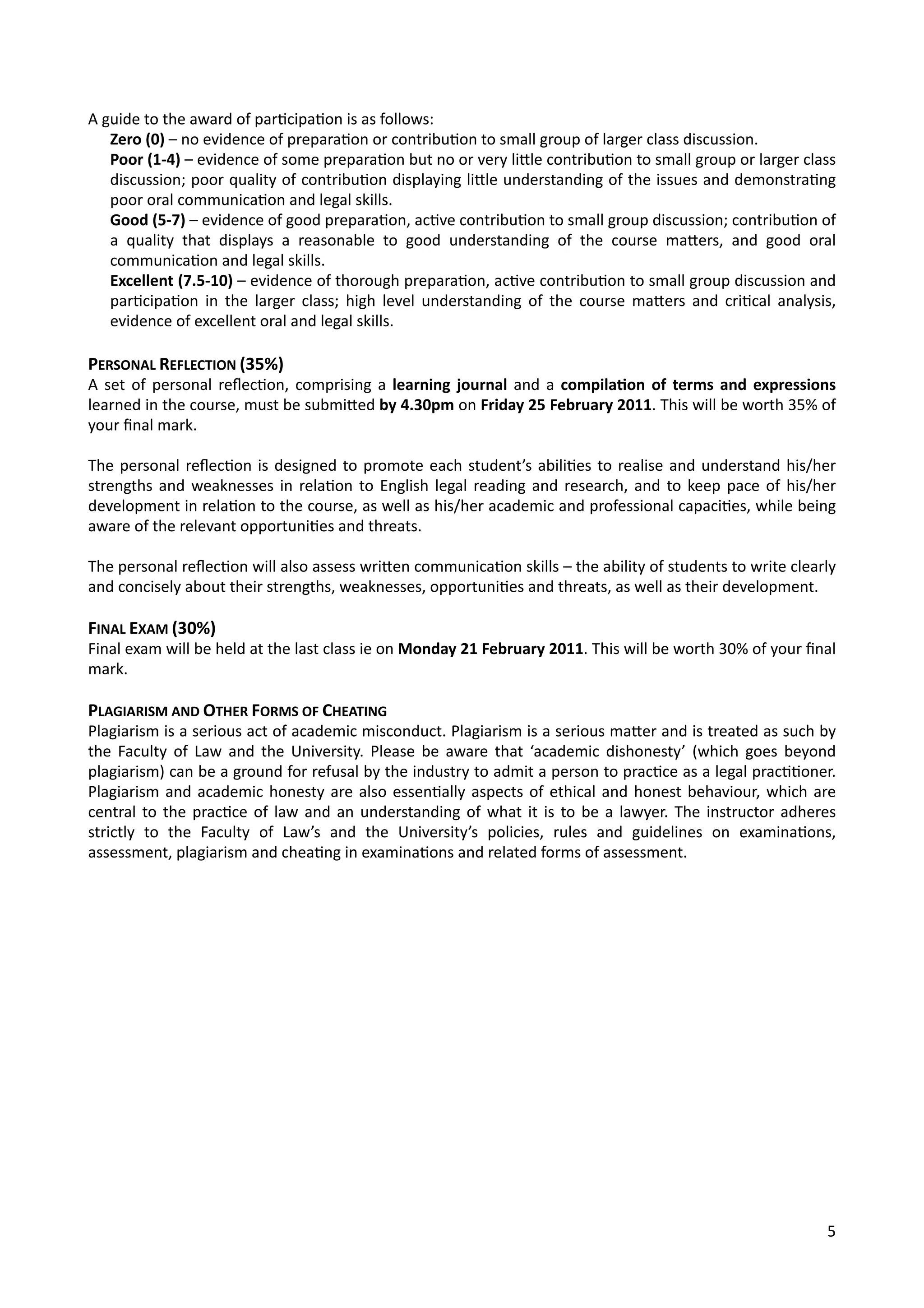 A	
  guide	
  to	
  the	
  award	
  of	
  par4cipa4on	
  is	
  as	
  follows:
Zero	
  (0)	
  –	
  no	
  evidence	
  of	
  prepara4on	
  or	
  contribu4on	
  to	
  small	
  group	
  of	
  larger	
  class	
  discussion.
Poor	
  (1-­‐4)	
  –	
  evidence	
  of	
  some	
  prepara4on	
  but	
  no	
  or	
  very	
  liOle	
  contribu4on	
  to	
  small	
  group	
  or	
  larger	
  class	
  
discussion;	
  poor	
  quality	
  of	
  contribu4on	
  displaying	
  liOle	
  understanding	
  of	
  the	
  issues	
  and	
  demonstra4ng	
  
poor	
  oral	
  communica4on	
  and	
  legal	
  skills.
Good	
  (5-­‐7)	
  –	
  evidence	
  of	
  good	
  prepara4on,	
  ac4ve	
  contribu4on	
  to	
  small	
  group	
  discussion;	
  contribu4on	
  of	
  
a	
   quality	
   that	
   displays	
   a	
   reasonable	
   to	
   good	
   understanding	
   of	
   the	
   course	
   maOers,	
   and	
   good	
   oral	
  
communica4on	
  and	
  legal	
  skills.
Excellent	
  (7.5-­‐10)	
  –	
  evidence	
  of	
  thorough	
  prepara4on,	
  ac4ve	
  contribu4on	
  to	
  small	
  group	
  discussion	
  and	
  
par4cipa4on	
   in	
  the	
   larger	
   class;	
   high	
   level	
  understanding	
   of	
   the	
  course	
  maOers	
  and	
  cri4cal	
  analysis,	
  
evidence	
  of	
  excellent	
  oral	
  and	
  legal	
  skills.
PERSONAL	
  REFLECTION	
  (35%)
A	
   set	
  of	
   personal	
  reﬂec4on,	
  comprising	
   a	
  learning	
   journal	
  and	
  a	
  compilaVon	
  of	
   terms	
   and	
   expressions	
  
learned	
  in	
  the	
  course,	
  must	
  be	
  submiOed	
  by	
  4.30pm	
  on	
  Friday	
  25	
  February	
  2011.	
  This	
  will	
  be	
  worth	
  35%	
  of	
  
your	
  ﬁnal	
  mark.
The	
  personal	
  reﬂec4on	
  is	
  designed	
  to	
  promote	
  each	
  student’s	
  abili4es	
  to	
  realise	
  and	
  understand	
  his/her	
  
strengths	
  and	
  weaknesses	
  in	
  rela4on	
  to	
  English	
  legal	
  reading	
  and	
  research,	
  and	
  to	
  keep	
  pace	
  of	
   his/her	
  	
  
development	
  in	
  rela4on	
  to	
  the	
  course,	
  as	
  well	
  as	
  his/her	
  academic	
  and	
  professional	
  capaci4es,	
  while	
  being	
  
aware	
  of	
  the	
  relevant	
  opportuni4es	
  and	
  threats.
The	
  personal	
  reﬂec4on	
  will	
  also	
  assess	
  wriOen	
  communica4on	
  skills	
  –	
  the	
  ability	
  of	
  students	
  to	
  write	
  clearly	
  
and	
  concisely	
  about	
  their	
  strengths,	
  weaknesses,	
  opportuni4es	
  and	
  threats,	
  as	
  well	
  as	
  their	
  development.
FINAL	
  EXAM	
  (30%)
Final	
  exam	
  will	
  be	
  held	
  at	
  the	
  last	
  class	
  ie	
  on	
  Monday	
  21	
  February	
  2011.	
  This	
  will	
  be	
  worth	
  30%	
  of	
  your	
  ﬁnal	
  
mark.
PLAGIARISM	
  AND	
  OTHER	
  FORMS	
  OF	
  CHEATING
Plagiarism	
  is	
  a	
  serious	
  act	
  of	
  academic	
  misconduct.	
  Plagiarism	
  is	
  a	
  serious	
  maOer	
  and	
  is	
  treated	
  as	
  such	
  by	
  
the	
   Faculty	
  of	
   Law	
   and	
   the	
  University.	
  Please	
  be	
  aware	
  that	
  ‘academic	
  dishonesty’	
  (which	
   goes	
  beyond	
  
plagiarism)	
  can	
  be	
  a	
  ground	
  for	
  refusal	
  by	
  the	
  industry	
  to	
  admit	
  a	
  person	
  to	
  prac4ce	
  as	
  a	
  legal	
  prac44oner.	
  
Plagiarism	
  and	
  academic	
  honesty	
   are	
  also	
  essen4ally	
  aspects	
  of	
   ethical	
  and	
  honest	
  behaviour,	
  which	
  are	
  
central	
  to	
   the	
  prac4ce	
  of	
   law	
  and	
   an	
   understanding	
  of	
  what	
  it	
  is	
  to	
  be	
  a	
  lawyer.	
  The	
  instructor	
  adheres	
  
strictly	
   to	
   the	
   Faculty	
   of	
   Law’s	
   and	
   the	
   University’s	
   policies,	
   rules	
   and	
   guidelines	
   on	
   examina4ons,	
  
assessment,	
  plagiarism	
  and	
  chea4ng	
  in	
  examina4ons	
  and	
  related	
  forms	
  of	
  assessment.
5
 