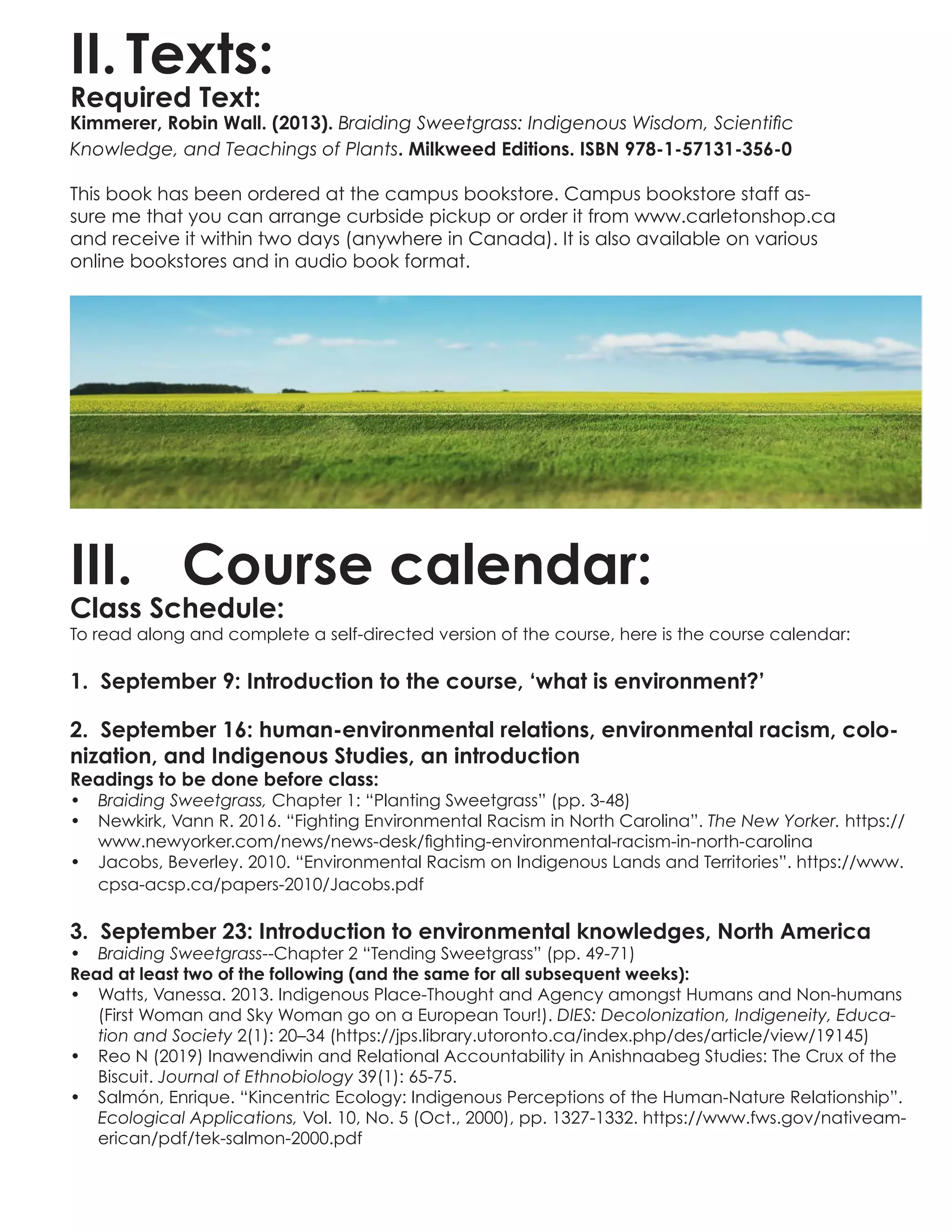 II.	Texts:
Required Text:
Kimmerer, Robin Wall. (2013). Braiding Sweetgrass: Indigenous Wisdom, Scientific
Knowledge, and Teachings of Plants. Milkweed Editions. ISBN 978-1-57131-356-0
This book has been ordered at the campus bookstore. Campus bookstore staff as-
sure me that you can arrange curbside pickup or order it from www.carletonshop.ca
and receive it within two days (anywhere in Canada). It is also available on various
online bookstores and in audio book format.
III.	 Course calendar:
Class Schedule:
To read along and complete a self-directed version of the course, here is the course calendar:
1. September 9: Introduction to the course, ‘what is environment?’
2. September 16: human-environmental relations, environmental racism, colo-
nization, and Indigenous Studies, an introduction
Readings to be done before class:
•	 Braiding Sweetgrass, Chapter 1: “Planting Sweetgrass” (pp. 3-48)
•	 Newkirk, Vann R. 2016. “Fighting Environmental Racism in North Carolina”. The New Yorker. https://
www.newyorker.com/news/news-desk/fighting-environmental-racism-in-north-carolina
•	 Jacobs, Beverley. 2010. “Environmental Racism on Indigenous Lands and Territories”. https://www.
cpsa-acsp.ca/papers-2010/Jacobs.pdf
3. September 23: Introduction to environmental knowledges, North America
•	 Braiding Sweetgrass--Chapter 2 “Tending Sweetgrass” (pp. 49-71)
Read at least two of the following (and the same for all subsequent weeks):
•	 Watts, Vanessa. 2013. Indigenous Place-Thought and Agency amongst Humans and Non-humans
(First Woman and Sky Woman go on a European Tour!). DIES: Decolonization, Indigeneity, Educa-
tion and Society 2(1): 20–34 (https://jps.library.utoronto.ca/index.php/des/article/view/19145)
•	 Reo N (2019) Inawendiwin and Relational Accountability in Anishnaabeg Studies: The Crux of the
Biscuit. Journal of Ethnobiology 39(1): 65-75.
•	 Salmón, Enrique. “Kincentric Ecology: Indigenous Perceptions of the Human-Nature Relationship”.
Ecological Applications, Vol. 10, No. 5 (Oct., 2000), pp. 1327-1332. https://www.fws.gov/nativeam-
erican/pdf/tek-salmon-2000.pdf
 