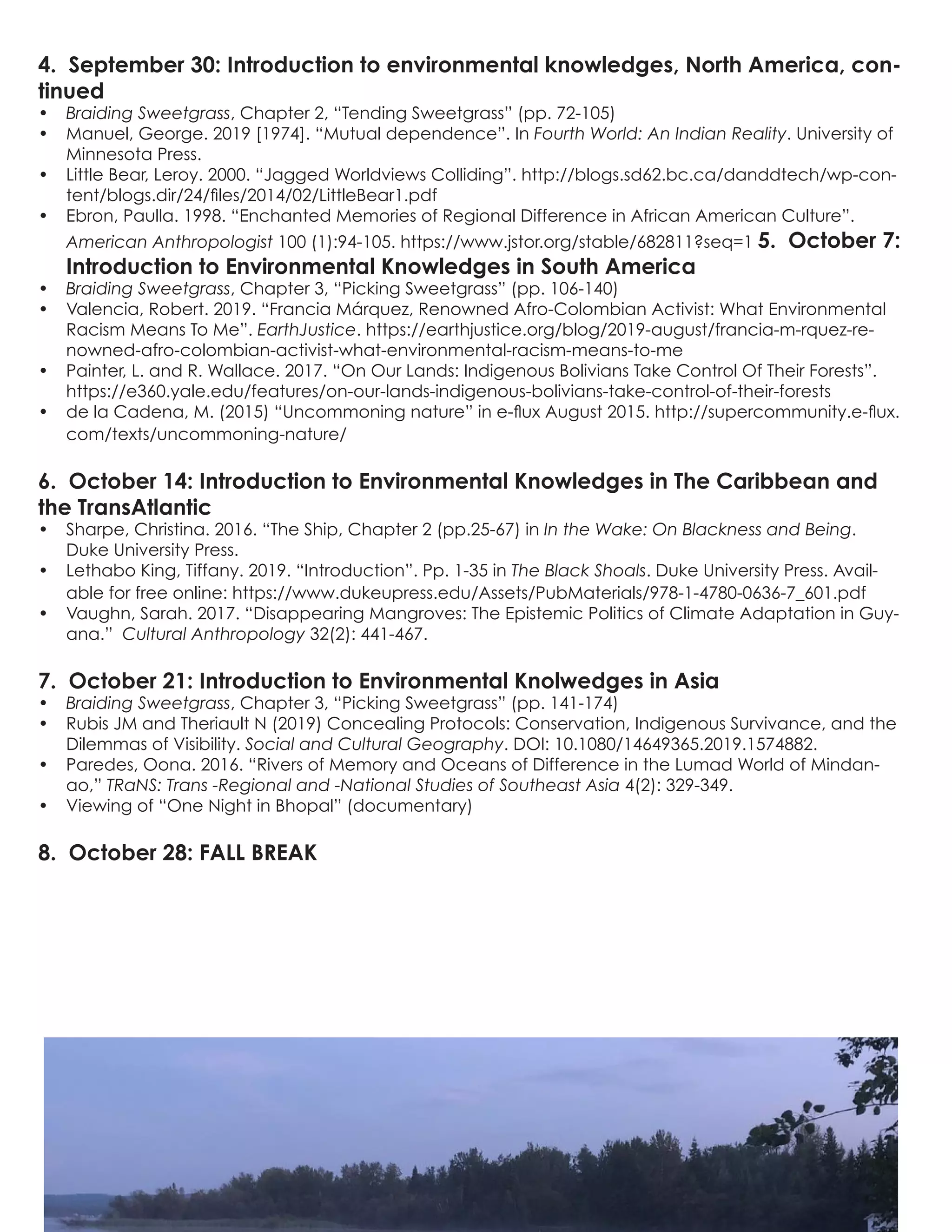 4. September 30: Introduction to environmental knowledges, North America, con-
tinued
•	 Braiding Sweetgrass, Chapter 2, “Tending Sweetgrass” (pp. 72-105)
•	 Manuel, George. 2019 [1974]. “Mutual dependence”. In Fourth World: An Indian Reality. University of
Minnesota Press.
•	 Little Bear, Leroy. 2000. “Jagged Worldviews Colliding”. http://blogs.sd62.bc.ca/danddtech/wp-con-
tent/blogs.dir/24/files/2014/02/LittleBear1.pdf
•	 Ebron, Paulla. 1998. “Enchanted Memories of Regional Difference in African American Culture”.
American Anthropologist 100 (1):94-105. https://www.jstor.org/stable/682811?seq=1 5. October 7:
Introduction to Environmental Knowledges in South America
•	 Braiding Sweetgrass, Chapter 3, “Picking Sweetgrass” (pp. 106-140)
•	 Valencia, Robert. 2019. “Francia Márquez, Renowned Afro-Colombian Activist: What Environmental
Racism Means To Me”. EarthJustice. https://earthjustice.org/blog/2019-august/francia-m-rquez-re-
nowned-afro-colombian-activist-what-environmental-racism-means-to-me
•	 Painter, L. and R. Wallace. 2017. “On Our Lands: Indigenous Bolivians Take Control Of Their Forests”.
https://e360.yale.edu/features/on-our-lands-indigenous-bolivians-take-control-of-their-forests
•	 de la Cadena, M. (2015) “Uncommoning nature” in e-flux August 2015. http://supercommunity.e-flux.
com/texts/uncommoning-nature/
6. October 14: Introduction to Environmental Knowledges in The Caribbean and
the TransAtlantic
•	 Sharpe, Christina. 2016. “The Ship, Chapter 2 (pp.25-67) in In the Wake: On Blackness and Being.
Duke University Press.
•	 Lethabo King, Tiffany. 2019. “Introduction”. Pp. 1-35 in The Black Shoals. Duke University Press. Avail-
able for free online: https://www.dukeupress.edu/Assets/PubMaterials/978-1-4780-0636-7_601.pdf
•	 Vaughn, Sarah. 2017. “Disappearing Mangroves: The Epistemic Politics of Climate Adaptation in Guy-
ana.” Cultural Anthropology 32(2): 441-467.
7. October 21: Introduction to Environmental Knolwedges in Asia
•	 Braiding Sweetgrass, Chapter 3, “Picking Sweetgrass” (pp. 141-174)
•	 Rubis JM and Theriault N (2019) Concealing Protocols: Conservation, Indigenous Survivance, and the
Dilemmas of Visibility. Social and Cultural Geography. DOI: 10.1080/14649365.2019.1574882.
•	 Paredes, Oona. 2016. “Rivers of Memory and Oceans of Difference in the Lumad World of Mindan-
ao,” TRaNS: Trans -Regional and -National Studies of Southeast Asia 4(2): 329-349.
•	 Viewing of “One Night in Bhopal” (documentary)
8. October 28: FALL BREAK
 