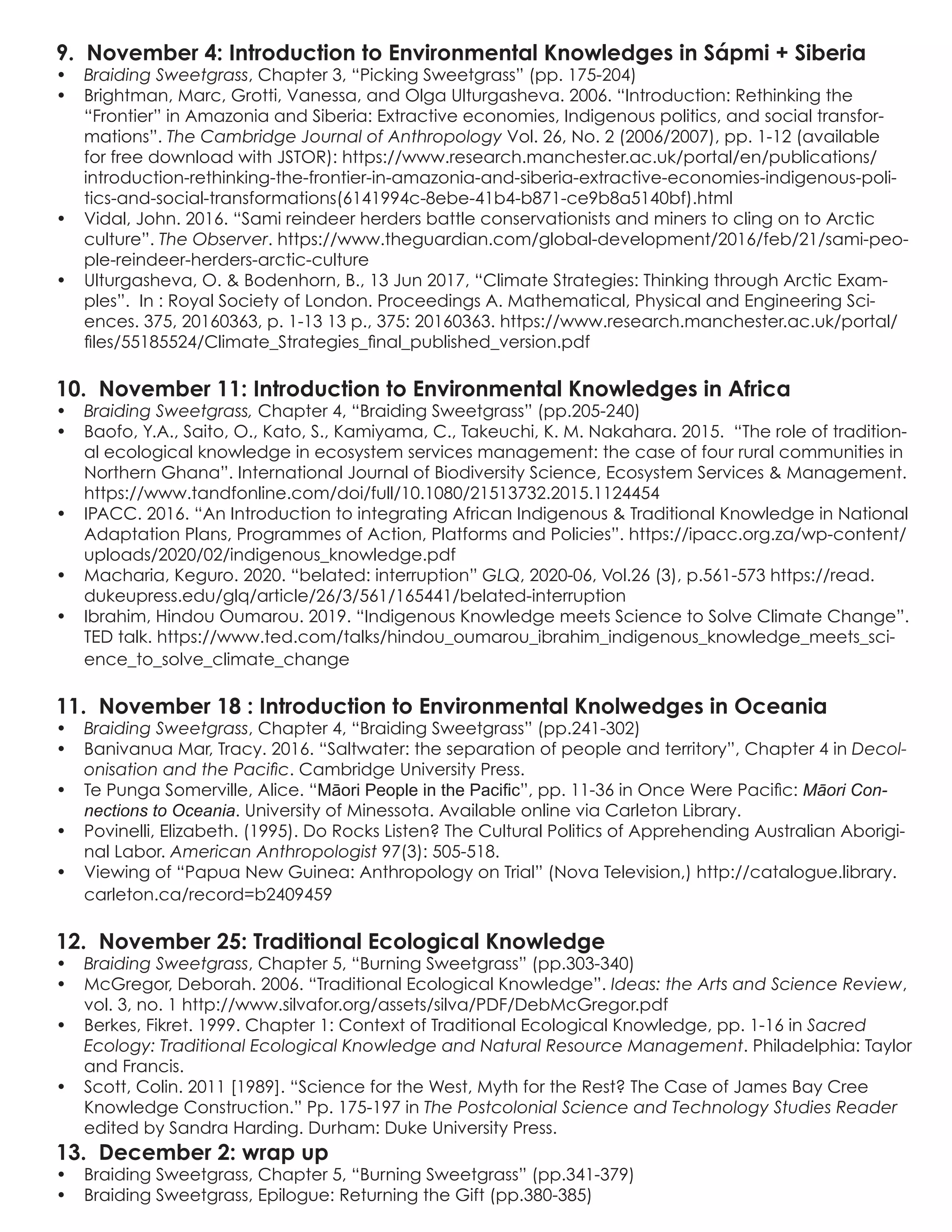 9. November 4: Introduction to Environmental Knowledges in Sápmi + Siberia
•	 Braiding Sweetgrass, Chapter 3, “Picking Sweetgrass” (pp. 175-204)
•	 Brightman, Marc, Grotti, Vanessa, and Olga Ulturgasheva. 2006. “Introduction: Rethinking the
“Frontier” in Amazonia and Siberia: Extractive economies, Indigenous politics, and social transfor-
mations”. The Cambridge Journal of Anthropology Vol. 26, No. 2 (2006/2007), pp. 1-12 (available
for free download with JSTOR): https://www.research.manchester.ac.uk/portal/en/publications/
introduction-rethinking-the-frontier-in-amazonia-and-siberia-extractive-economies-indigenous-poli-
tics-and-social-transformations(6141994c-8ebe-41b4-b871-ce9b8a5140bf).html
•	 Vidal, John. 2016. “Sami reindeer herders battle conservationists and miners to cling on to Arctic
culture”. The Observer. https://www.theguardian.com/global-development/2016/feb/21/sami-peo-
ple-reindeer-herders-arctic-culture
•	 Ulturgasheva, O. & Bodenhorn, B., 13 Jun 2017, “Climate Strategies: Thinking through Arctic Exam-
ples”. In : Royal Society of London. Proceedings A. Mathematical, Physical and Engineering Sci-
ences. 375, 20160363, p. 1-13 13 p., 375: 20160363. https://www.research.manchester.ac.uk/portal/
files/55185524/Climate_Strategies_final_published_version.pdf
10. November 11: Introduction to Environmental Knowledges in Africa
•	 Braiding Sweetgrass, Chapter 4, “Braiding Sweetgrass” (pp.205-240)
•	 Baofo, Y.A., Saito, O., Kato, S., Kamiyama, C., Takeuchi, K. M. Nakahara. 2015. “The role of tradition-
al ecological knowledge in ecosystem services management: the case of four rural communities in
Northern Ghana”. International Journal of Biodiversity Science, Ecosystem Services & Management.
https://www.tandfonline.com/doi/full/10.1080/21513732.2015.1124454
•	 IPACC. 2016. “An Introduction to integrating African Indigenous & Traditional Knowledge in National
Adaptation Plans, Programmes of Action, Platforms and Policies”. https://ipacc.org.za/wp-content/
uploads/2020/02/indigenous_knowledge.pdf
•	 Macharia, Keguro. 2020. “belated: interruption” GLQ, 2020-06, Vol.26 (3), p.561-573 https://read.
dukeupress.edu/glq/article/26/3/561/165441/belated-interruption
•	 Ibrahim, Hindou Oumarou. 2019. “Indigenous Knowledge meets Science to Solve Climate Change”.
TED talk. https://www.ted.com/talks/hindou_oumarou_ibrahim_indigenous_knowledge_meets_sci-
ence_to_solve_climate_change
11. November 18 : Introduction to Environmental Knolwedges in Oceania
•	 Braiding Sweetgrass, Chapter 4, “Braiding Sweetgrass” (pp.241-302)
•	 Banivanua Mar, Tracy. 2016. “Saltwater: the separation of people and territory”, Chapter 4 in Decol-
onisation and the Pacific. Cambridge University Press.
•	 Te Punga Somerville, Alice. “Māori People in the Pacific”, pp. 11-36 in Once Were Pacific: Māori Con-
nections to Oceania. University of Minessota. Available online via Carleton Library.
•	 Povinelli, Elizabeth. (1995). Do Rocks Listen? The Cultural Politics of Apprehending Australian Aborigi-
nal Labor. American Anthropologist 97(3): 505-518.
•	 Viewing of “Papua New Guinea: Anthropology on Trial” (Nova Television,) http://catalogue.library.
carleton.ca/record=b2409459
12. November 25: Traditional Ecological Knowledge
•	 Braiding Sweetgrass, Chapter 5, “Burning Sweetgrass” (pp.303-340)	
•	 McGregor, Deborah. 2006. “Traditional Ecological Knowledge”. Ideas: the Arts and Science Review,
vol. 3, no. 1 http://www.silvafor.org/assets/silva/PDF/DebMcGregor.pdf
•	 Berkes, Fikret. 1999. Chapter 1: Context of Traditional Ecological Knowledge, pp. 1-16 in Sacred
Ecology: Traditional Ecological Knowledge and Natural Resource Management. Philadelphia: Taylor
and Francis.
•	 Scott, Colin. 2011 [1989]. “Science for the West, Myth for the Rest? The Case of James Bay Cree
Knowledge Construction.” Pp. 175-197 in The Postcolonial Science and Technology Studies Reader
edited by Sandra Harding. Durham: Duke University Press.
13. December 2: wrap up
•	 Braiding Sweetgrass, Chapter 5, “Burning Sweetgrass” (pp.341-379)
•	 Braiding Sweetgrass, Epilogue: Returning the Gift (pp.380-385)
 