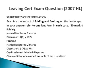 STRUCTURES OF DEFORMATION 
Examine the impact of folding and faulting on the landscape. 
In your answer refer to one landform in each case. (30 marks) 
Folding 
Named landform: 2 marks 
Discussion: 7(6) x SRPs 
Faulting 
Named landform: 2 marks 
Discussion: 6 (7) x SRPs 
Credit relevant labelled diagrams. 
Give credit for one named example of each landform 
