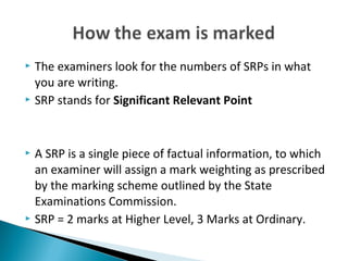  The examiners look for the numbers of SRPs in what 
you are writing. 
 SRP stands for Significant Relevant Point 
 A SRP is a single piece of factual information, to which 
an examiner will assign a mark weighting as prescribed 
by the marking scheme outlined by the State 
Examinations Commission. 
 SRP = 2 marks at Higher Level, 3 Marks at Ordinary. 
 