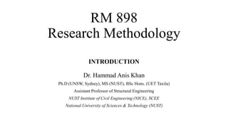 RM 898
Research Methodology
INTRODUCTION
Dr. Hammad Anis Khan
Ph.D (UNSW, Sydney), MS (NUST), BSc Hons. (UET Taxila)
Assistant Professor of Structural Engineering
NUST Institute of Civil Engineering (NICE), SCEE
National University of Sciences & Technology (NUST)
 