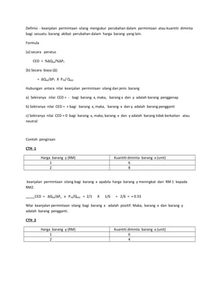 Definisi - keanjalan permintaan silang mengukur perubahan dalam permintaan atau kuantiti diminta
bagi sesuatu barang akibat perubahan dalam harga barang yang lain.
Formula
(a) secara peratus
CED = %∆Qdx/%∆PY
(b) Secara biasa (∆)
= ∆Qdx/∆PY X PY0/ Qdx0
Hubungan antara nilai keanjalan permintaan silang dan jenis barang
a) Sekiranya nilai CED = - bagi barang x, maka, barang x dan y adalah barang penggenap
b) Sekiranya nilai CED = + bagi barang x, maka, barang x dan y adalah barang pengganti
c) Sekiranya nilai CED = 0 bagi barang x, maka, barang x dan y adalah barang tidak berkaitan atau
neutral
Contoh pengiraan
CTH 1
Harga barang y (RM) Kuantiti diminta barang x (unit)
1 6
2 8
keanjalan permintaan silang bagi barang x apabila harga barang y meningkat dari RM 1 kepada
RM2.
CED = ∆Qdx/∆Py x PY0/Qdx0 = 2/1 X 1/6 = 2/6 = + 0.33
NIlai keanjalan permintaan silang bagi barang x adalah positif. Maka, barang x dan barang y
adalah barang pengganti.
CTH 2
Harga barang y (RM) Kuantiti diminta barang x (unit)
1 6
2 4
 