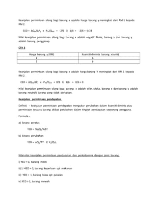Keanjalan permintaan silang bagi barang x apabila harga barang y meningkat dari RM 1 kepada
RM 2.
CED = ∆Qdx/∆Py x PY0/Qdx0 = -2/1 X 1/6 = -2/6 = -0.33
Nilai keanjalan permintaan silang bagi barang x adalah negatif. Maka, barang x dan barang y
adalah barang penggenap.
CTH 3
Harga barang y (RM) Kuantiti diminta barang x (unit)
1 6
2 6
Keanjalan permintaan silang bagi barang x adalah harga barang Y meningkat dari RM 1 kepada
RM 2.
CED = ∆Qdx/∆Py x PY0/Qdx0 = 0/1 X 1/6 = 0/6 = 0
Nilai keanjalan permintaan silang bagi barang x adalah sifar. Maka, barang x dan barang y adalah
barang neutral/ barang yang tidak berkaitan.
Keanjalan permintaan pendapatan
Definisi - keanjalan permintaan pendapatan mengukur perubahan dalam kuantiti diminta atau
permintaan sesuatu barang akibat perubahan dalam tingkat pendapatan seseorang pengguna.
Formula –
a) Secara peratus
YED = %∆Qd/%∆Y
b) Secara perubahan
YED = ∆Qd/∆Y X Y0/Qd0
Nilai-nilai keanjalan permintaan pendapatan dan perkaitannya dengan jenis barang
i) YED = 0, barang mesti
ii) 1 >YED > 0, barang keperluan spt makanan
iii) YED = 1, barang biasa spt pakaian
iv) YED > 1, barang mewah
 