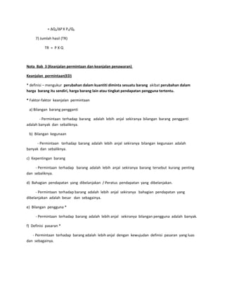 = ∆Qs/∆PX P0/Q0
7) Jumlah hasil (TR)
TR = P X Q
Nota Bab 3 (Keanjalan permintaan dan keanjalan penawaran)
Keanjalan permintaan(ED)
* definisi – mengukur perubahan dalam kuantiti diminta sesuatu barang akibat perubahan dalam
harga barang itu sendiri, harga barang lain atau tingkat pendapatan pengguna tertentu.
* Faktor-faktor keanjalan permintaan
a) Bilangan barang pengganti
- Permintaan terhadap barang adalah lebih anjal sekiranya bilangan barang pengganti
adalah banyak dan sebaliknya.
b) Bilangan kegunaan
- Permintaan terhadap barang adalah lebih anjal sekiranya bilangan kegunaan adalah
banyak dan sebaliknya.
c) Kepentingan barang
- Permintaan terhadap barang adalah lebih anjal sekiranya barang tersebut kurang penting
dan sebaliknya.
d) Bahagian pendapatan yang dibelanjakan / Peratus pendapatan yang dibelanjakan.
- Permintaan terhadap barang adalah lebih anjal sekiranya bahagian pendapatan yang
dibelanjakan adalah besar dan sebagainya.
e) Bilangan pengguna *
- Permintaan terhadap barang adalah lebih anjal sekiranya bilangan pengguna adalah banyak.
f) Definisi pasaran *
- Permintaan terhadap barang adalah lebih anjal dengan kewujudan definisi pasaran yang luas
dan sebagainya.
 