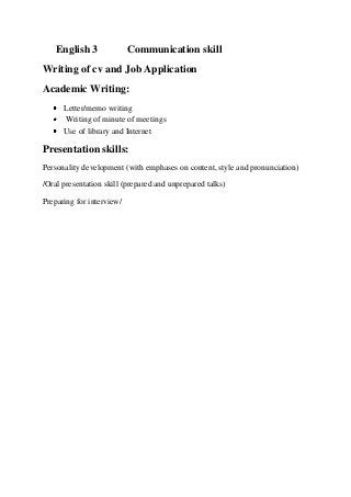 English 3

Communication skill

Writing of cv and Job Application
Academic Writing:
Letter/memo writing
Writing of minute of meetings
Use of library and Internet

Presentation skills:
Personality development (with emphases on content, style and pronunciation)
/Oral presentation skill (prepared and unprepared talks)
Preparing for interview/

 