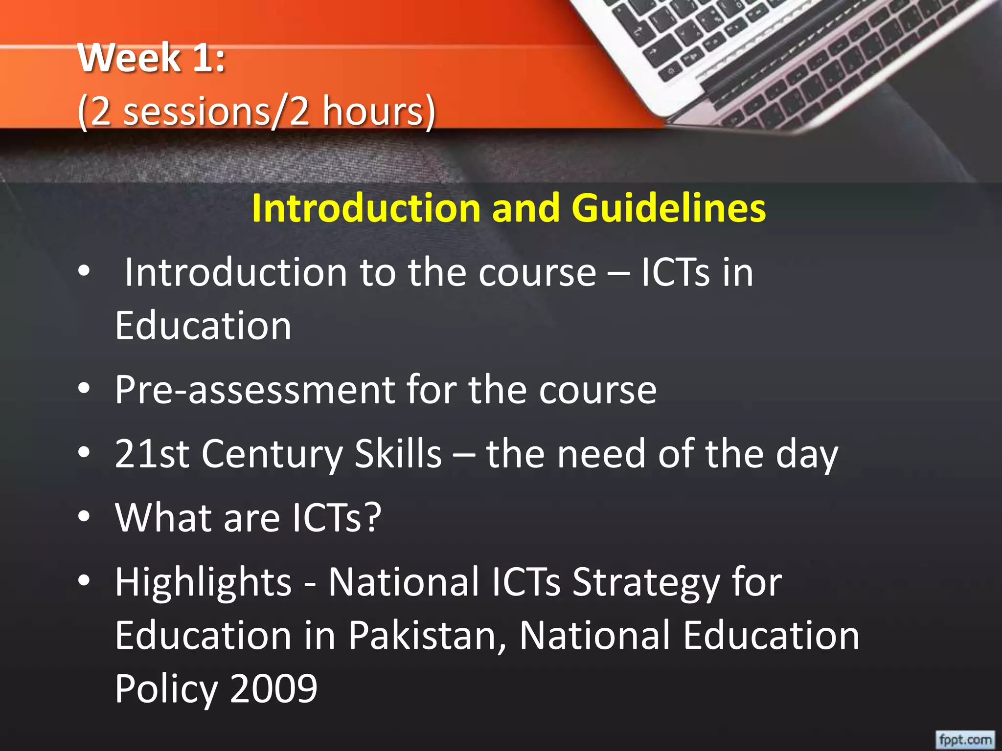 Week 1:
(2 sessions/2 hours)
Introduction and Guidelines
• Introduction to the course – ICTs in
Education
• Pre-assessment for the course
• 21st Century Skills – the need of the day
• What are ICTs?
• Highlights - National ICTs Strategy for
Education in Pakistan, National Education
Policy 2009
 