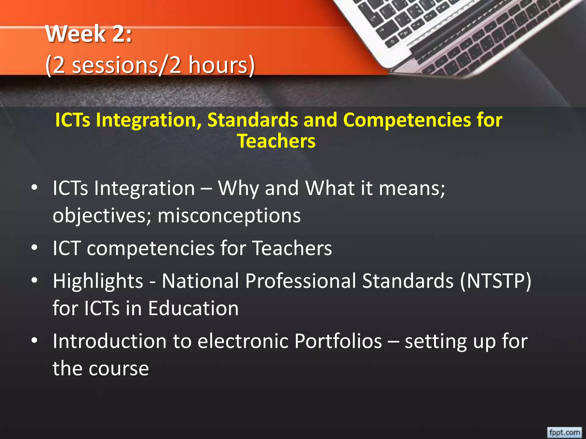 Week 2:
(2 sessions/2 hours)
• ICTs Integration – Why and What it means;
objectives; misconceptions
• ICT competencies for Teachers
• Highlights - National Professional Standards (NTSTP)
for ICTs in Education
• Introduction to electronic Portfolios – setting up for
the course
ICTs Integration, Standards and Competencies for
Teachers
 