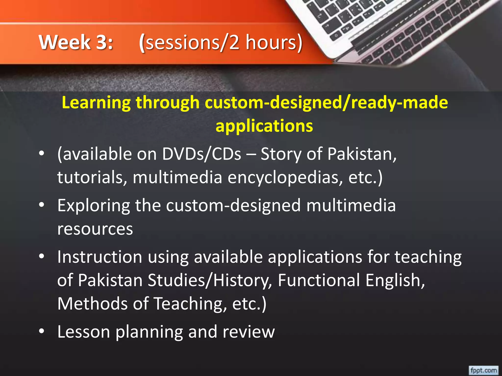 Week 3: (sessions/2 hours)
Learning through custom-designed/ready-made
applications
• (available on DVDs/CDs – Story of Pakistan,
tutorials, multimedia encyclopedias, etc.)
• Exploring the custom-designed multimedia
resources
• Instruction using available applications for teaching
of Pakistan Studies/History, Functional English,
Methods of Teaching, etc.)
• Lesson planning and review
 
