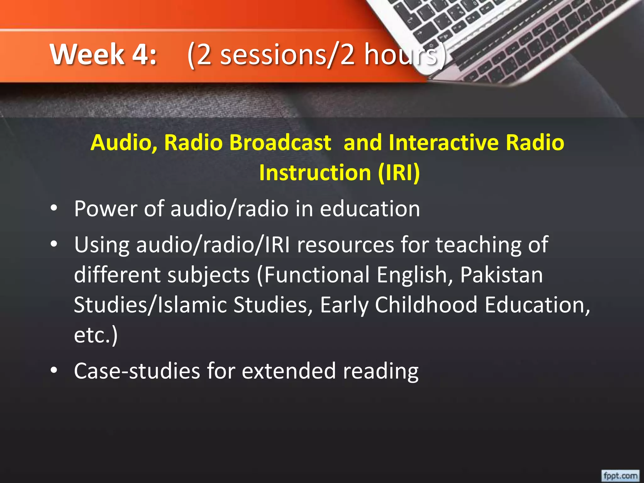 Week 4: (2 sessions/2 hours)
Audio, Radio Broadcast and Interactive Radio
Instruction (IRI)
• Power of audio/radio in education
• Using audio/radio/IRI resources for teaching of
different subjects (Functional English, Pakistan
Studies/Islamic Studies, Early Childhood Education,
etc.)
• Case-studies for extended reading
 