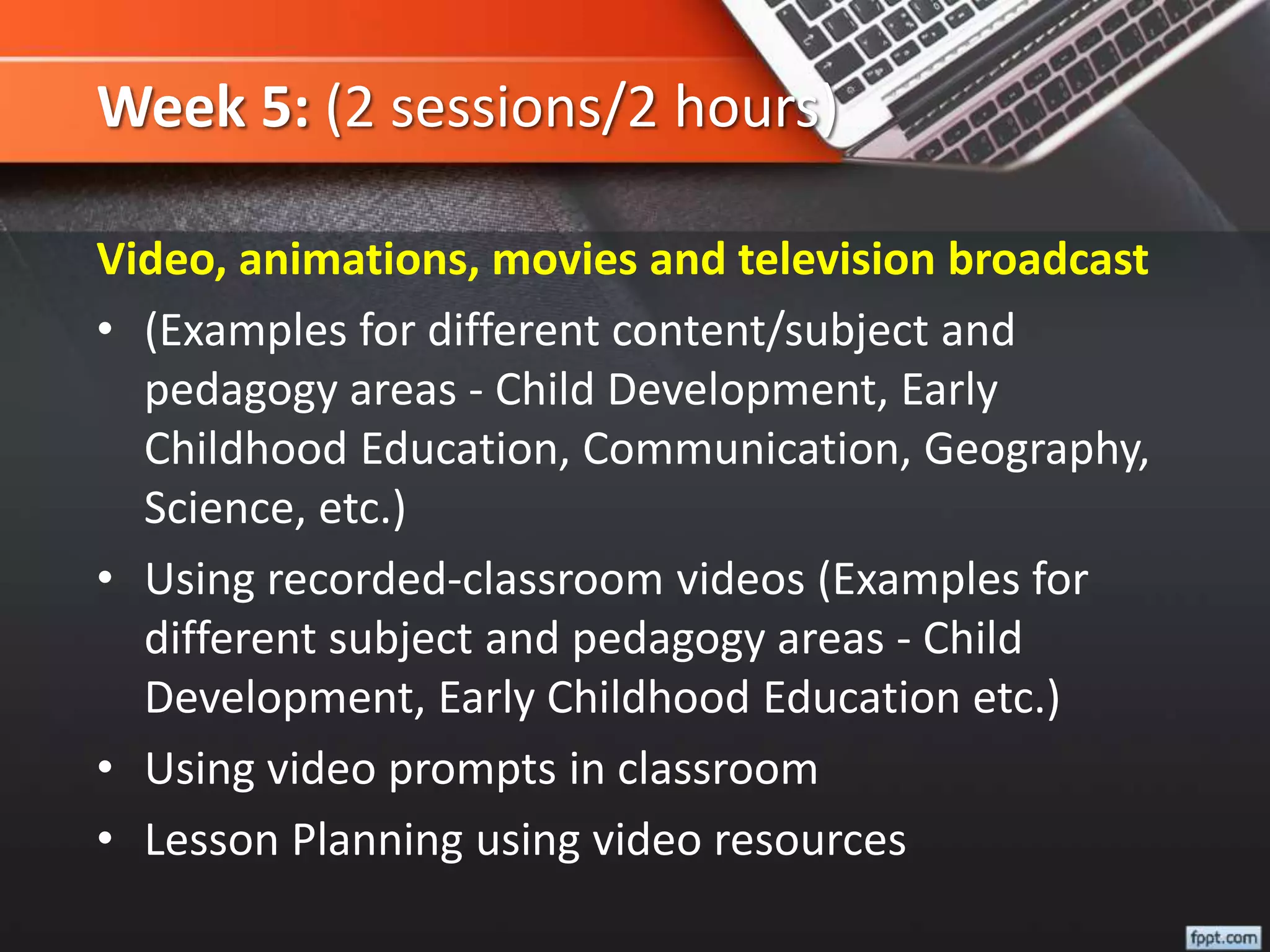 Week 5: (2 sessions/2 hours)
Video, animations, movies and television broadcast
• (Examples for different content/subject and
pedagogy areas - Child Development, Early
Childhood Education, Communication, Geography,
Science, etc.)
• Using recorded-classroom videos (Examples for
different subject and pedagogy areas - Child
Development, Early Childhood Education etc.)
• Using video prompts in classroom
• Lesson Planning using video resources
 