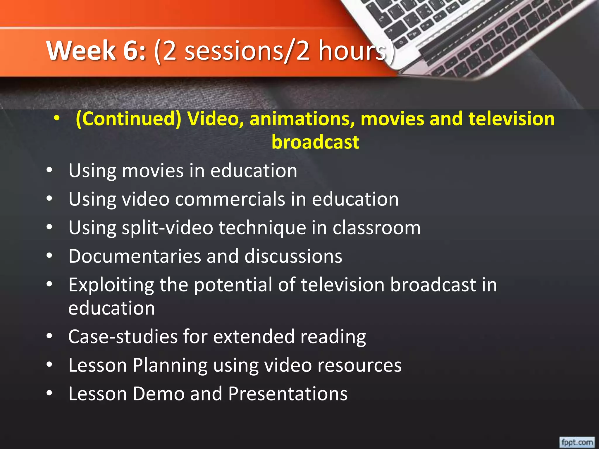 Week 6: (2 sessions/2 hours)
• (Continued) Video, animations, movies and television
broadcast
• Using movies in education
• Using video commercials in education
• Using split-video technique in classroom
• Documentaries and discussions
• Exploiting the potential of television broadcast in
education
• Case-studies for extended reading
• Lesson Planning using video resources
• Lesson Demo and Presentations
 
