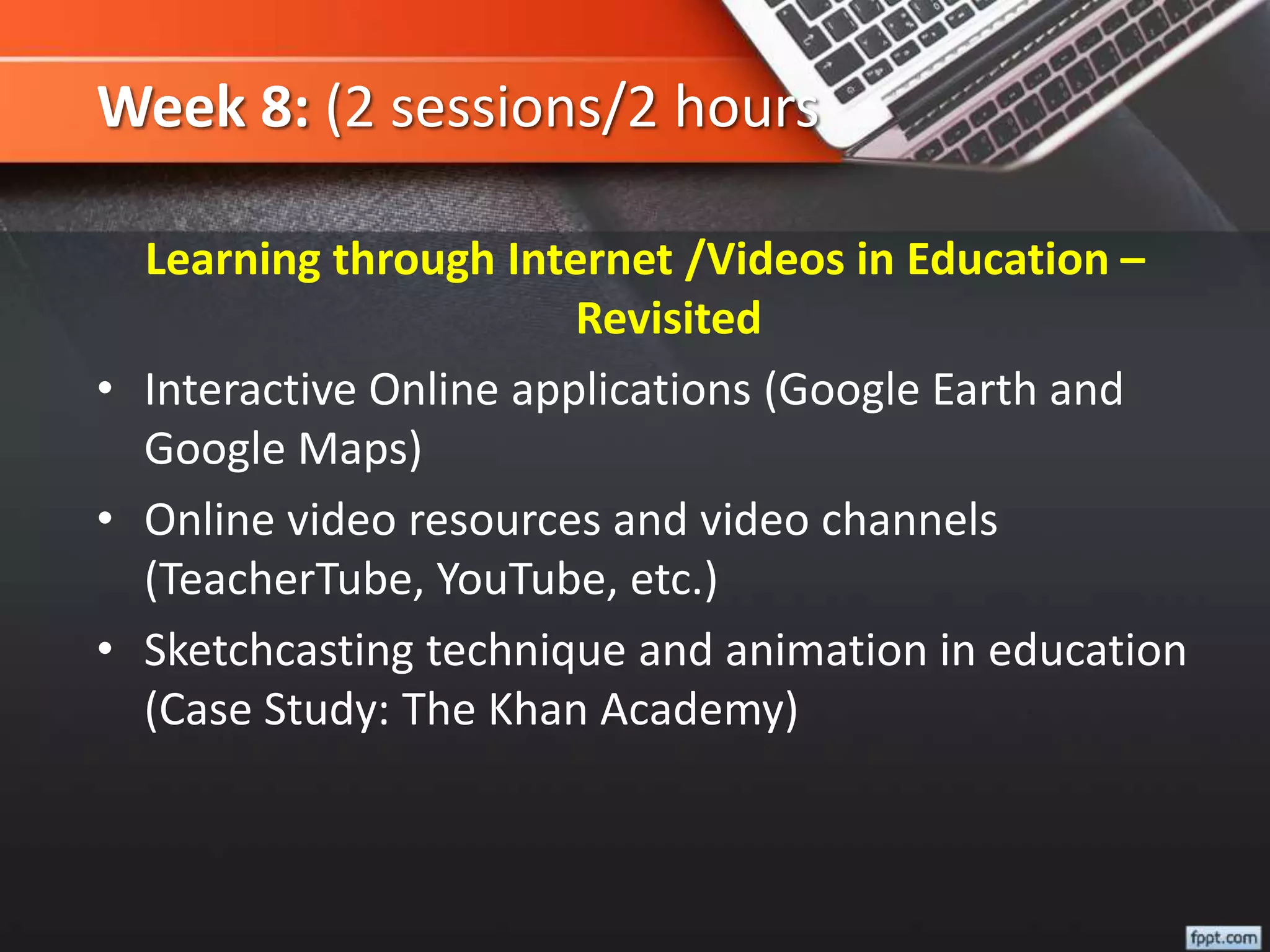 Week 8: (2 sessions/2 hours
Learning through Internet /Videos in Education –
Revisited
• Interactive Online applications (Google Earth and
Google Maps)
• Online video resources and video channels
(TeacherTube, YouTube, etc.)
• Sketchcasting technique and animation in education
(Case Study: The Khan Academy)
 