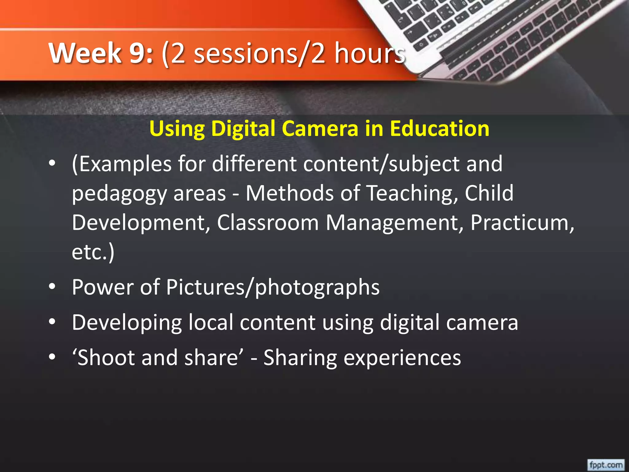 Week 9: (2 sessions/2 hours
Using Digital Camera in Education
• (Examples for different content/subject and
pedagogy areas - Methods of Teaching, Child
Development, Classroom Management, Practicum,
etc.)
• Power of Pictures/photographs
• Developing local content using digital camera
• ‘Shoot and share’ - Sharing experiences
 