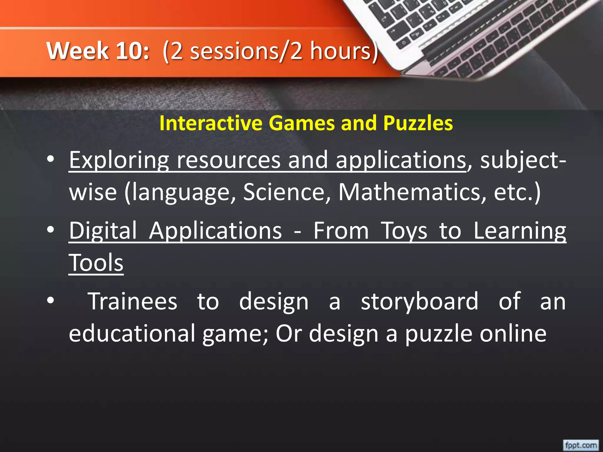 Week 10: (2 sessions/2 hours)
Interactive Games and Puzzles
• Exploring resources and applications, subject-
wise (language, Science, Mathematics, etc.)
• Digital Applications - From Toys to Learning
Tools
• Trainees to design a storyboard of an
educational game; Or design a puzzle online
 
