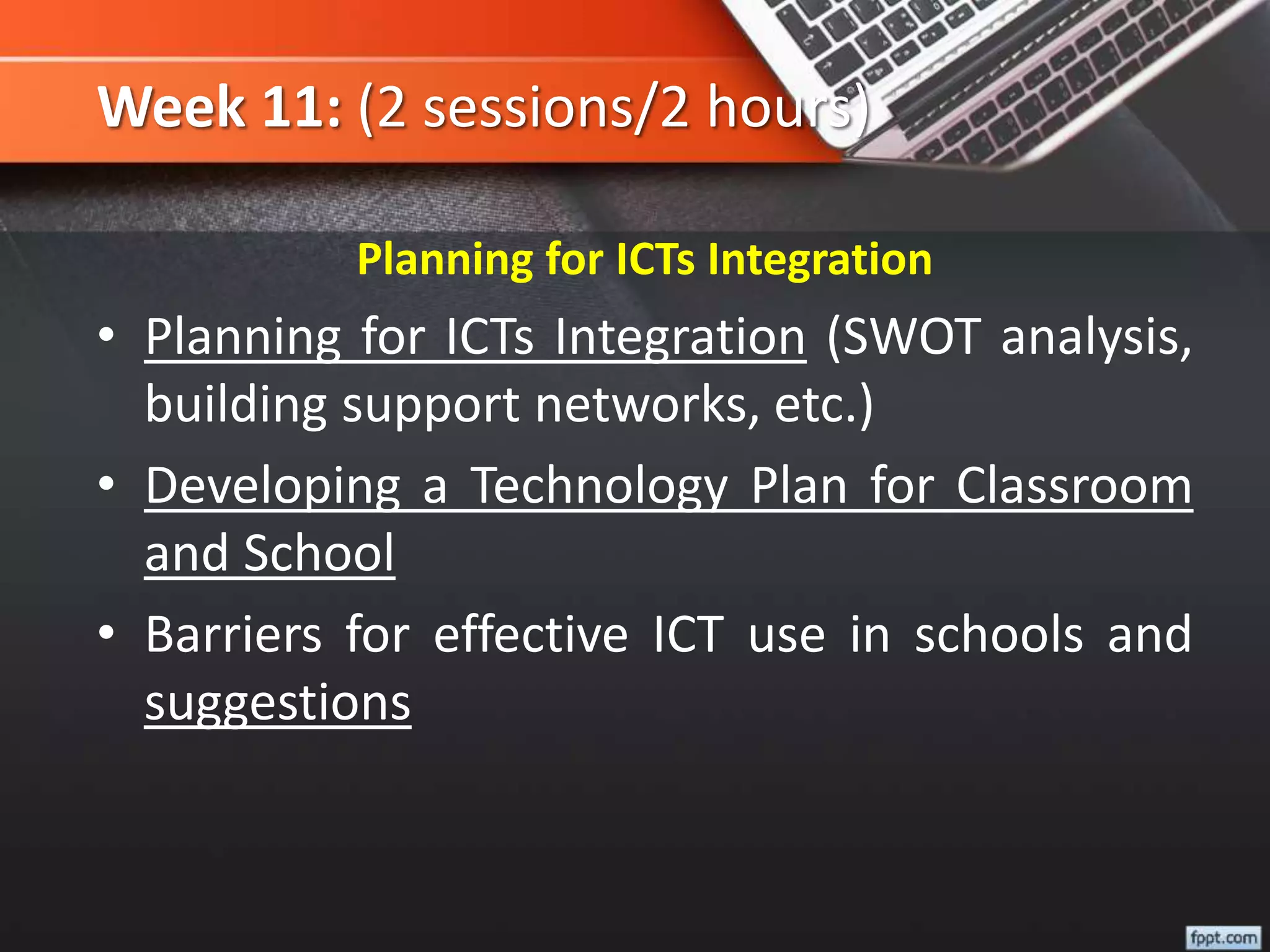 Week 11: (2 sessions/2 hours)
Planning for ICTs Integration
• Planning for ICTs Integration (SWOT analysis,
building support networks, etc.)
• Developing a Technology Plan for Classroom
and School
• Barriers for effective ICT use in schools and
suggestions
 