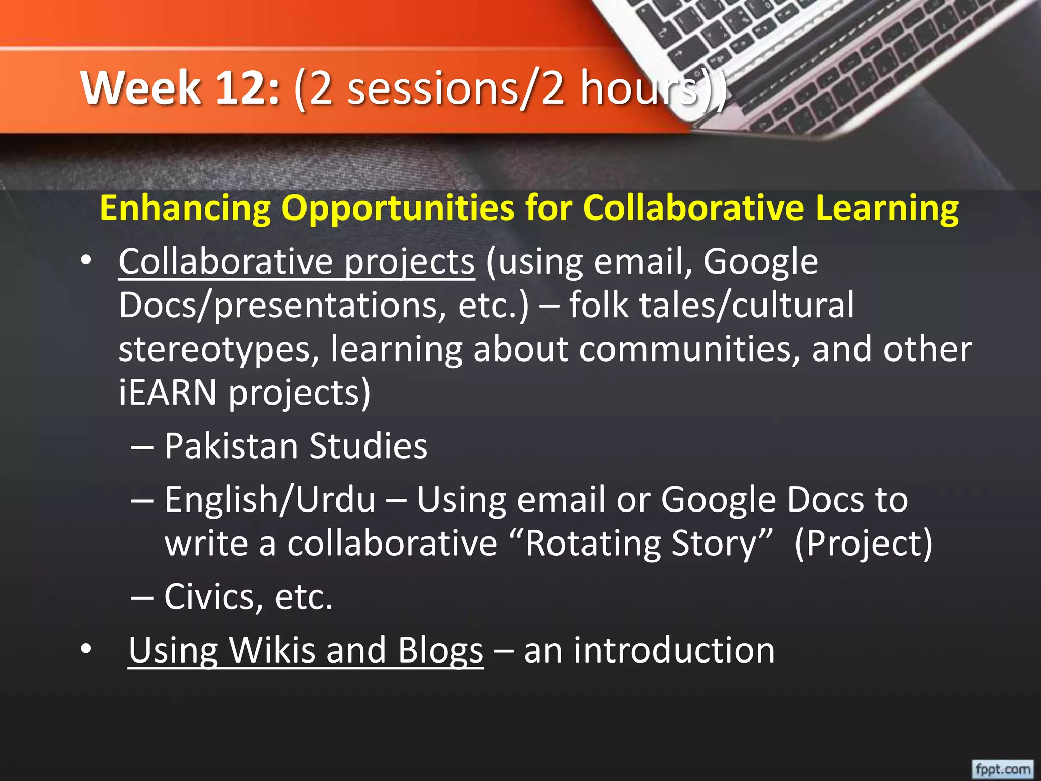Week 12: (2 sessions/2 hours))
Enhancing Opportunities for Collaborative Learning
• Collaborative projects (using email, Google
Docs/presentations, etc.) – folk tales/cultural
stereotypes, learning about communities, and other
iEARN projects)
– Pakistan Studies
– English/Urdu – Using email or Google Docs to
write a collaborative “Rotating Story” (Project)
– Civics, etc.
• Using Wikis and Blogs – an introduction
 