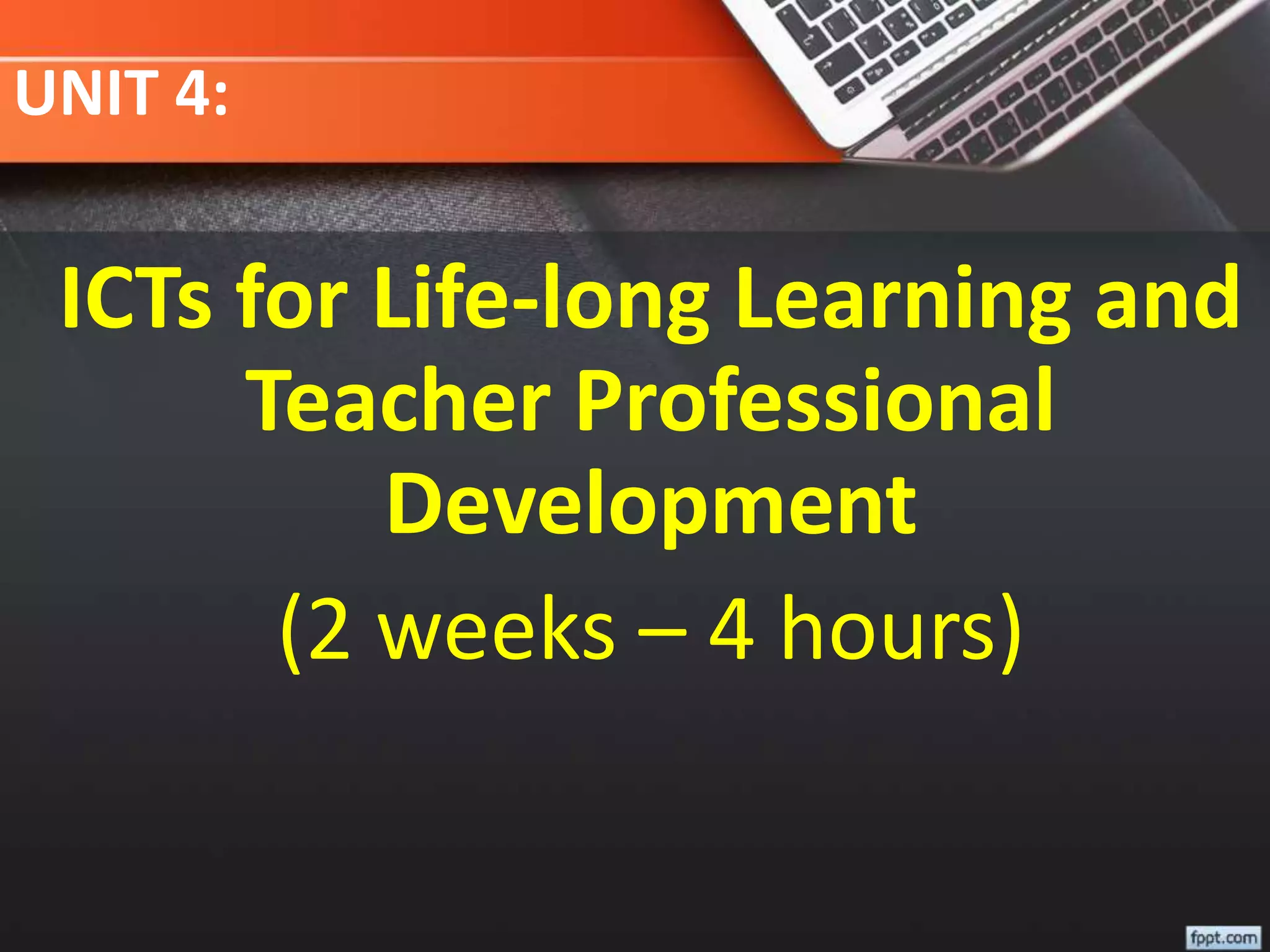 UNIT 4:
ICTs for Life-long Learning and
Teacher Professional
Development
(2 weeks – 4 hours)
 
