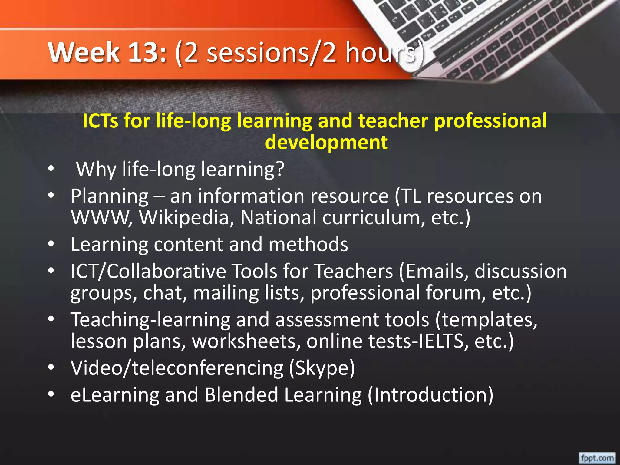 Week 13: (2 sessions/2 hours)
ICTs for life-long learning and teacher professional
development
• Why life-long learning?
• Planning – an information resource (TL resources on
WWW, Wikipedia, National curriculum, etc.)
• Learning content and methods
• ICT/Collaborative Tools for Teachers (Emails, discussion
groups, chat, mailing lists, professional forum, etc.)
• Teaching-learning and assessment tools (templates,
lesson plans, worksheets, online tests-IELTS, etc.)
• Video/teleconferencing (Skype)
• eLearning and Blended Learning (Introduction)
 