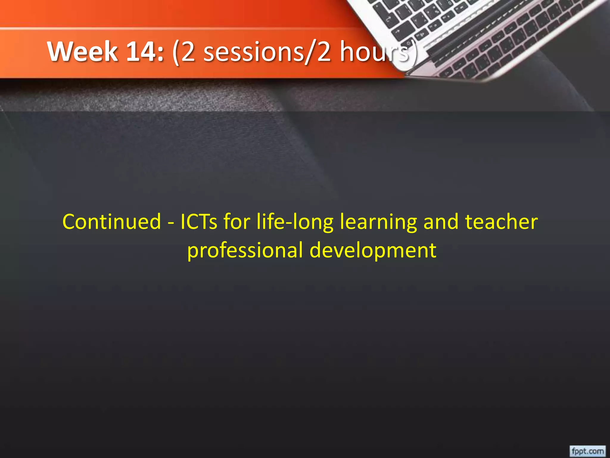 Week 14: (2 sessions/2 hours)
Continued - ICTs for life-long learning and teacher
professional development
 