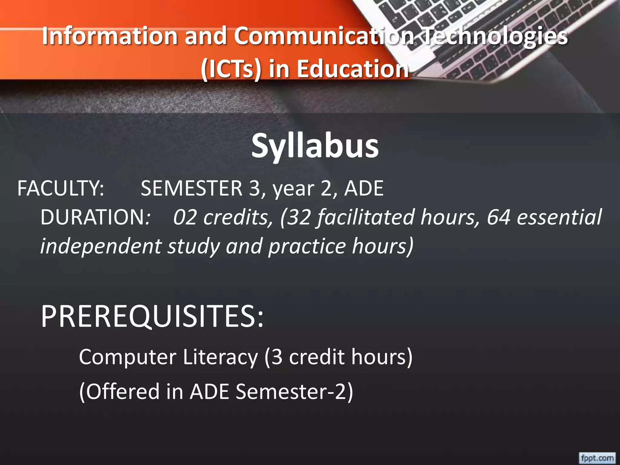 Information and Communication Technologies
(ICTs) in Education
Syllabus
FACULTY: SEMESTER 3, year 2, ADE
DURATION: 02 credits, (32 facilitated hours, 64 essential
independent study and practice hours)
PREREQUISITES:
Computer Literacy (3 credit hours)
(Offered in ADE Semester-2)
 