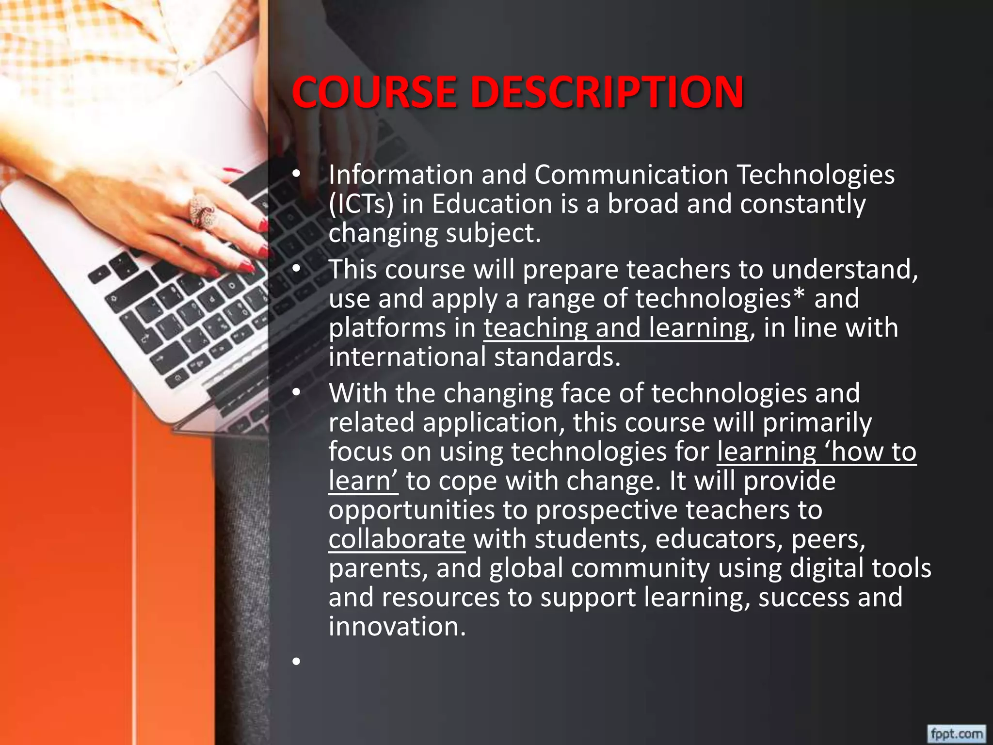 COURSE DESCRIPTION
• Information and Communication Technologies
(ICTs) in Education is a broad and constantly
changing subject.
• This course will prepare teachers to understand,
use and apply a range of technologies* and
platforms in teaching and learning, in line with
international standards.
• With the changing face of technologies and
related application, this course will primarily
focus on using technologies for learning ‘how to
learn’ to cope with change. It will provide
opportunities to prospective teachers to
collaborate with students, educators, peers,
parents, and global community using digital tools
and resources to support learning, success and
innovation.
•
 