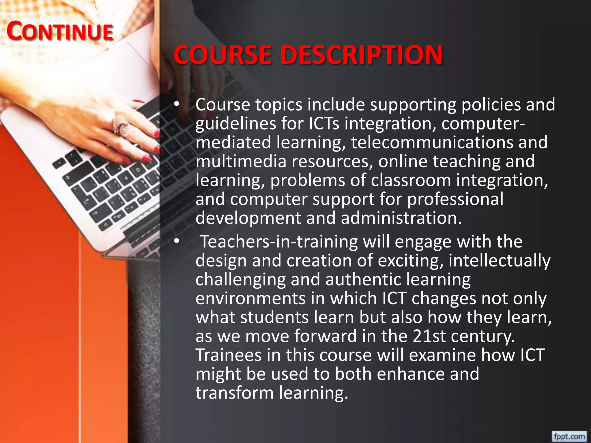 COURSE DESCRIPTION
• Course topics include supporting policies and
guidelines for ICTs integration, computer-
mediated learning, telecommunications and
multimedia resources, online teaching and
learning, problems of classroom integration,
and computer support for professional
development and administration.
• Teachers-in-training will engage with the
design and creation of exciting, intellectually
challenging and authentic learning
environments in which ICT changes not only
what students learn but also how they learn,
as we move forward in the 21st century.
Trainees in this course will examine how ICT
might be used to both enhance and
transform learning.
CONTINUE
 