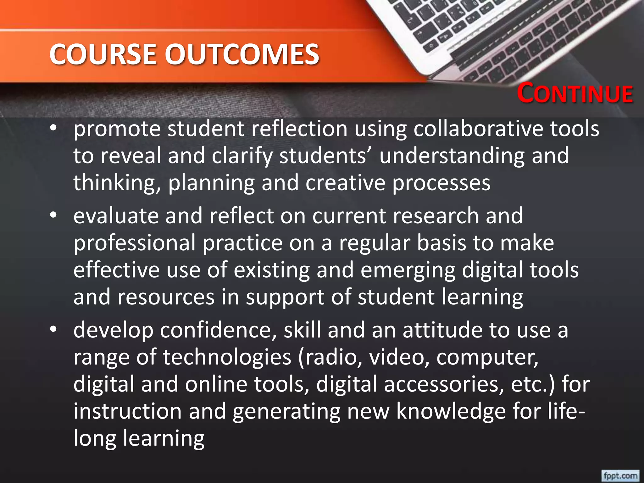 COURSE OUTCOMES
• promote student reflection using collaborative tools
to reveal and clarify students’ understanding and
thinking, planning and creative processes
• evaluate and reflect on current research and
professional practice on a regular basis to make
effective use of existing and emerging digital tools
and resources in support of student learning
• develop confidence, skill and an attitude to use a
range of technologies (radio, video, computer,
digital and online tools, digital accessories, etc.) for
instruction and generating new knowledge for life-
long learning
CONTINUE
 