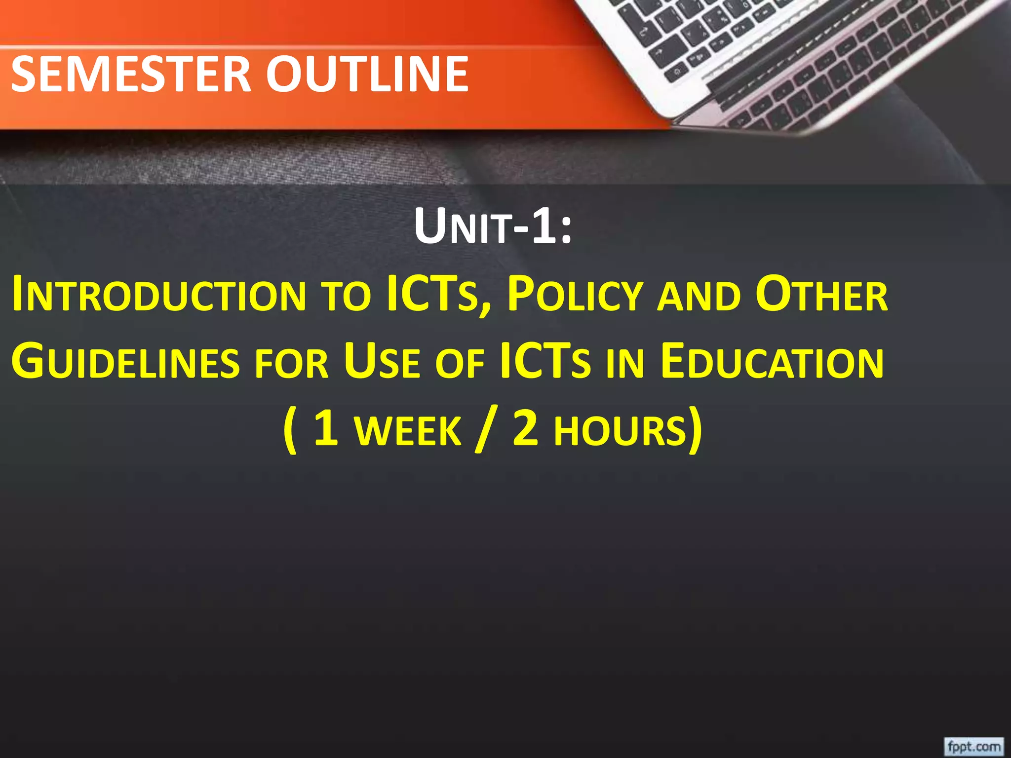 SEMESTER OUTLINE
UNIT-1:
INTRODUCTION TO ICTS, POLICY AND OTHER
GUIDELINES FOR USE OF ICTS IN EDUCATION
( 1 WEEK / 2 HOURS)
 
