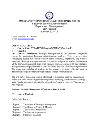 AMERICAN INTERNATIONAL UNIVERSITY-BANGLADESH
Faculty of Business Administration
Department of Management
BBA Program
Summer 2014-15
Course Instructor: A.K. Nazmul
E-mail: aknazmul@aiub.edu
COURSE OUTLINE
I - Course Title: STRATEGIC MANAGEMENT (Section F)
II - Credit: 3
III - Course Description: Strategic Management is the capstone, integrative
course for graduating business administration students. This is an exciting,
challenging course that focuses on how firms formulate, implement, and evaluate
strategies. Strategic-management concepts and techniques are studied. Students use
all the knowledge acquired from prior business courses, coupled with new strategic-
management techniques learned, to chart the future direction of different organizations.
The major responsibility of students in this course is to make objective strategic
decisions and to justify them through oral and written communication.
The first part of this course consists of interactive lectures on strategic-management
techniques and a review of general management, marketing, and finance/accounting
tools. Special attention is given to the integration of business concepts. Two exams
will be given.
Textbook: Strategic Management, 12th
edition by Fred R. David
IV- Course Content:
Before Mid Term
Chapter 1: The nature of Strategic Management
Chapter 2: The Business Vision & Mission
Chapter 3: The External Assessment
Chapter 4: The Internal Assessment
Chapter 5: Strategies in Action
 