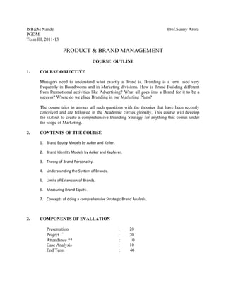 ISB&M Nande                                                                 Prof.Sunny Arora
PGDM
Term III, 2011-13

                    PRODUCT & BRAND MANAGEMENT
                                      COURSE OUTLINE

1.     COURSE OBJECTIVE

       Managers need to understand what exactly a Brand is. Branding is a term used very
       frequently in Boardrooms and in Marketing divisions. How is Brand Building different
       from Promotional activities like Advertising? What all goes into a Brand for it to be a
       success? Where do we place Branding in our Marketing Plans?

       The course tries to answer all such questions with the theories that have been recently
       conceived and are followed in the Academic circles globally. This course will develop
       the skillset to create a comprehensive Branding Strategy for anything that comes under
       the scope of Marketing.

2.     CONTENTS OF THE COURSE

       1. Brand Equity Models by Aaker and Keller.

       2. Brand Identity Models by Aaker and Kapferer.

       3. Theory of Brand Personality.

       4. Understanding the System of Brands.

       5. Limits of Extension of Brands.

       6. Measuring Brand Equity.

       7. Concepts of doing a comprehensive Strategic Brand Analysis.



2.     COMPONENTS OF EVALUATION

          Presentation                               :    20
          Project ++                                 :    20
          Attendance **                              :    10
          Case Analysis                              :    10
          End Term                                   :    40
 