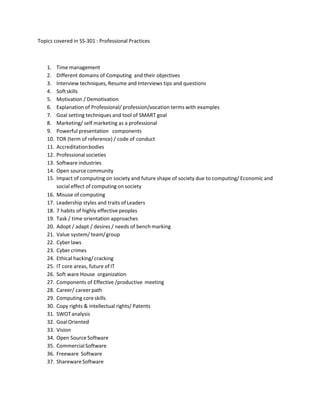 Topics covered in SS-301 : Professional Practices
1. Time management
2. Different domains of Computing and their objectives
3. Interview techniques, Resume and Interviews tips and questions
4. Softskills
5. Motivation / Demotivation
6. Explanation of Professional/ profession/vocation terms with examples
7. Goal setting techniques and tool of SMART goal
8. Marketing/ self marketing as a professional
9. Powerful presentation components
10. TOR (term of reference) / code of conduct
11. Accreditationbodies
12. Professionalsocieties
13. Software industries
14. Open source community
15. Impact of computing on society and future shape of society due to computing/ Economic and
social effect of computing on society
16. Misuse of computing
17. Leadership styles and traits of Leaders
18. 7 habits of highly effective peoples
19. Task / time orientation approaches
20. Adopt / adapt / desires / needs of bench marking
21. Value system/ team/group
22. Cyberlaws
23. Cybercrimes
24. Ethical hacking/cracking
25. IT core areas, future of IT
26. Soft ware House organization
27. Components of Effective /productive meeting
28. Career/ career path
29. Computing coreskills
30. Copy rights & intellectual rights/ Patents
31. SWOTanalysis
32. GoalOriented
33. Vision
34. Open Source Software
35. CommercialSoftware
36. Freeware Software
37. Shareware Software
 