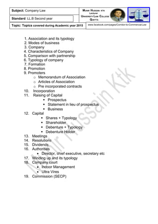 1. Association and its typology
2. Modes of business
3. Company
4. Characteristics of Company
5. Comparison with partnership
6. Typology of company
7. Formation
8. Promotion
9. Promoters
o Memorandum of Association
o Articles of Association
o Pre incorporated contracts
10. Incorporation
11. Raising of Capital
 Prospectus
 Statement in lieu of prospectus
 Business
12. Capital
 Shares + Typology
 Shareholder
 Debenture + Typology
 Debenture Holder
13. Meetings
14. Resolutions
15. Dividends
16. Authorities
• Director, chief executive, secretary etc
17. Winding up and its typology
18. Company court
• Indoor Management
• Ultra Vires
19. Commission (SECP)
Subject: Company Law
Standard: LL.B Second year
Topic: Topics covered during Academic year 2015
MUNIR HUSSAIN KTK
Lecturer
UNIVERSITY LAW COLLEGE
QUETTA
www.facebook.com/pages/Corridor-to-Commercial-Law
 