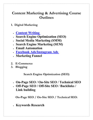 Content Marketing & Advertising Course
Outlines
1. Digital Marketing
• Content Writing
• Search Engine Optimization (SEO)
• Social Media Marketing (SMM)
• Search Engine Marketing (SEM)
• Email Automation
• Facebook Ads/Instagram Ads
• Marketing Funnel
2. E-Commerce
3. Blogging
Search Engine Optimization (SEO)
• On-Page SEO / On-Site SEO / Technical SEO
• Off-Page SEO / Off-Site SEO / Backlinks /
Link building
On-Page SEO / On-Site SEO / Technical SEO:
• Keywords Research
 