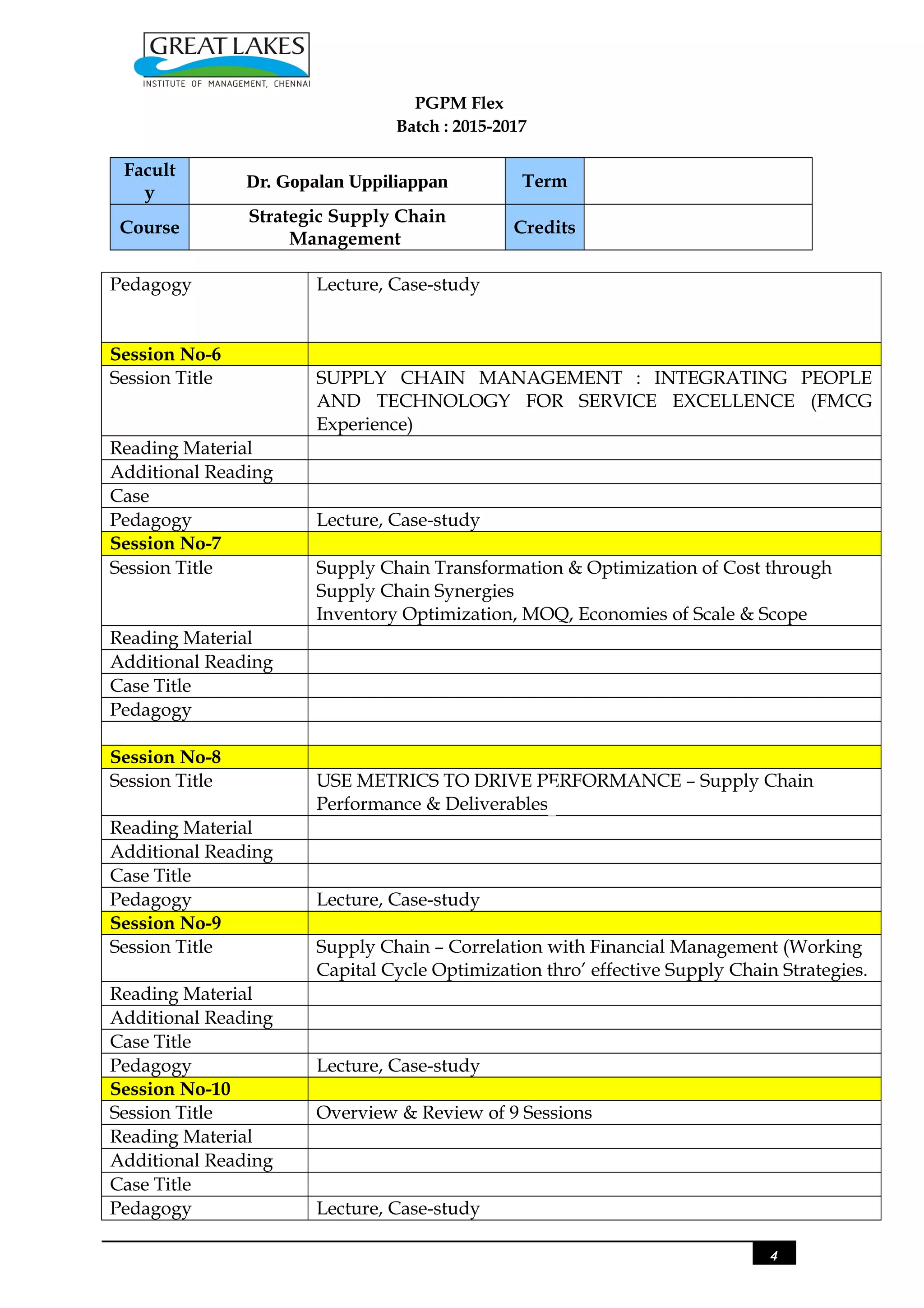 PGPM Flex
Batch : 2015-2017
Facult
y
Dr. Gopalan Uppiliappan Term
Course
Strategic Supply Chain
Management
Credits
Pedagogy Lecture, Case-study
Session No-6
Session Title SUPPLY CHAIN MANAGEMENT : INTEGRATING PEOPLE
AND TECHNOLOGY FOR SERVICE EXCELLENCE (FMCG
Experience)
Reading Material
Additional Reading
Case
Pedagogy Lecture, Case-study
Session No-7
Session Title Supply Chain Transformation & Optimization of Cost through
Supply Chain Synergies
Inventory Optimization, MOQ, Economies of Scale & Scope
Reading Material
Additional Reading
Case Title
Pedagogy
Session No-8
Session Title USE METRICS TO DRIVE PERFORMANCE – Supply Chain
Performance & Deliverables
Reading Material
Additional Reading
Case Title
Pedagogy Lecture, Case-study
Session No-9
Session Title Supply Chain – Correlation with Financial Management (Working
Capital Cycle Optimization thro’ effective Supply Chain Strategies.
Reading Material
Additional Reading
Case Title
Pedagogy Lecture, Case-study
Session No-10
Session Title Overview & Review of 9 Sessions
Reading Material
Additional Reading
Case Title
Pedagogy Lecture, Case-study
4
 