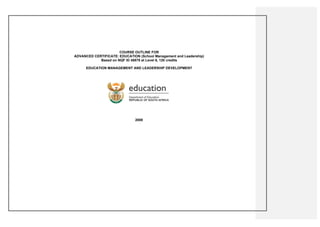 COURSE OUTLINE FOR
ADVANCED CERTIFICATE: EDUCATION (School Management and Leadership)
            Based on NQF ID 48878 at Level 6, 120 credits

      EDUCATION MANAGEMENT AND LEADERSHIP DEVELOPMENT




                               2008
 