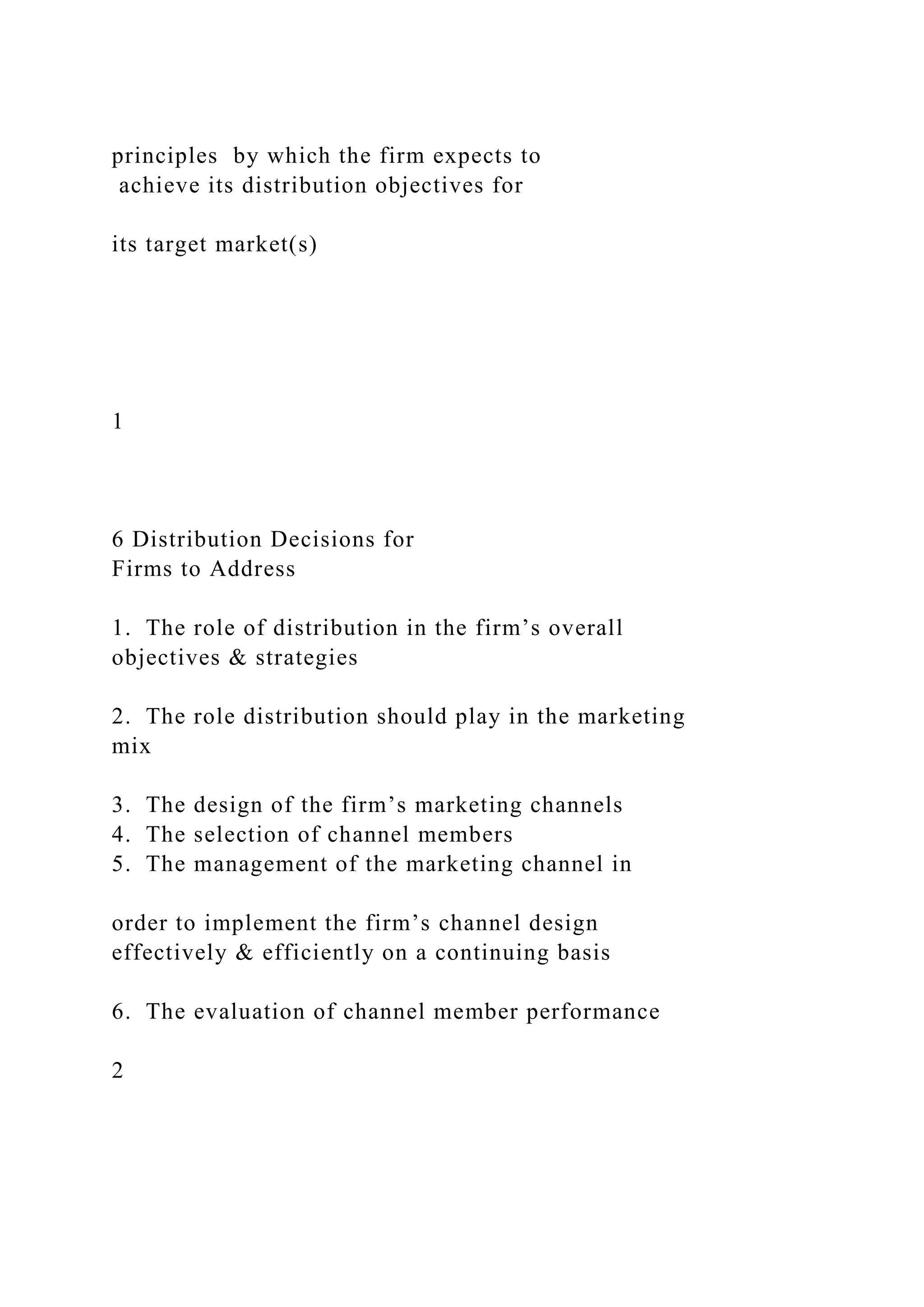 principles by which the firm expects to
achieve its distribution objectives for
its target market(s)
1
6 Distribution Decisions for
Firms to Address
1. The role of distribution in the firm’s overall
objectives & strategies
2. The role distribution should play in the marketing
mix
3. The design of the firm’s marketing channels
4. The selection of channel members
5. The management of the marketing channel in
order to implement the firm’s channel design
effectively & efficiently on a continuing basis
6. The evaluation of channel member performance
2
 