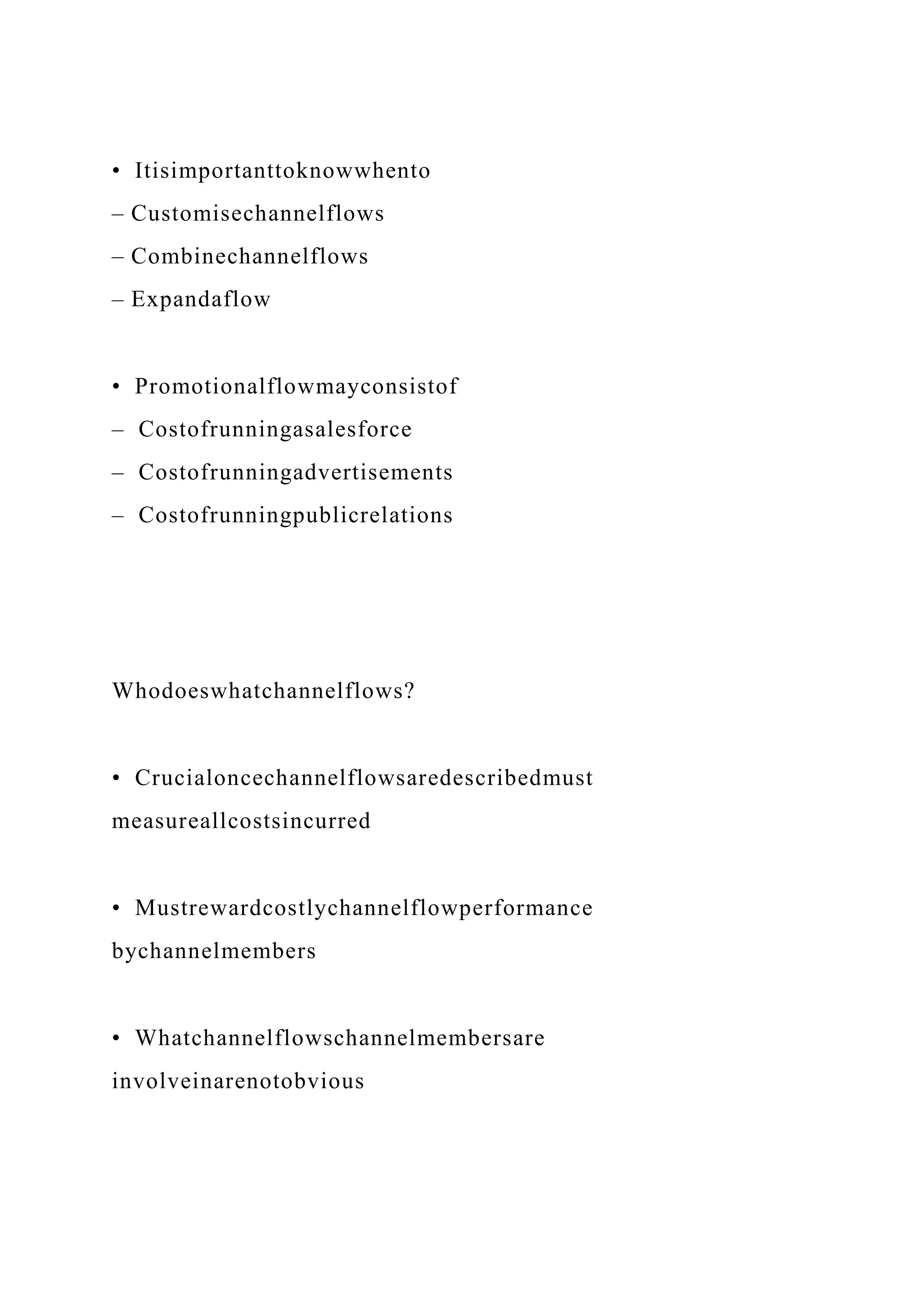 • Itisimportanttoknowwhento
– Customisechannelflows
– Combinechannelflows
– Expandaflow
• Promotionalflowmayconsistof
– Costofrunningasalesforce
– Costofrunningadvertisements
– Costofrunningpublicrelations
Whodoeswhatchannelflows?
• Crucialoncechannelflowsaredescribedmust
measureallcostsincurred
• Mustrewardcostlychannelflowperformance
bychannelmembers
• Whatchannelflowschannelmembersare
involveinarenotobvious
 