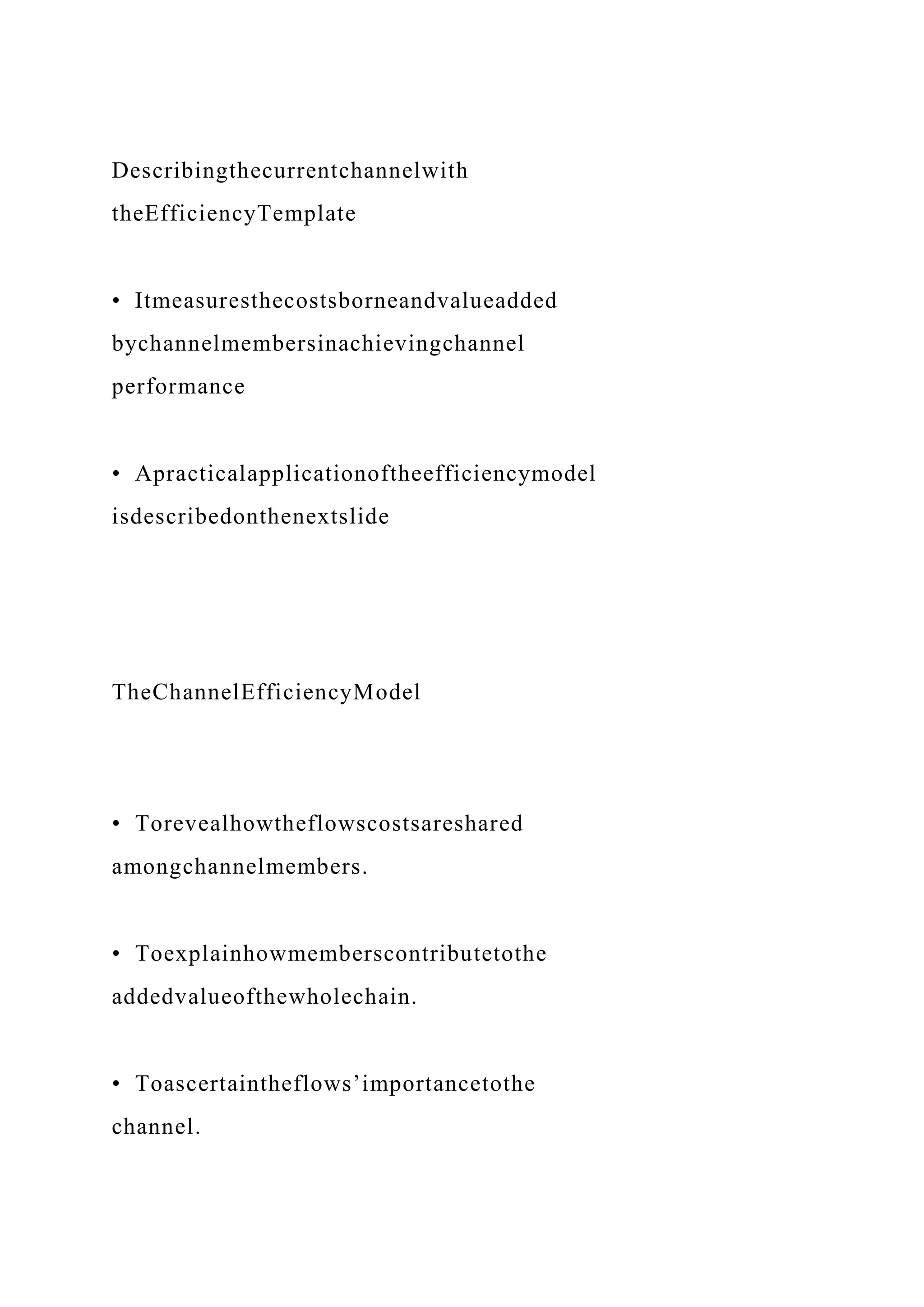 Describingthecurrentchannelwith
theEfficiencyTemplate
• Itmeasuresthecostsborneandvalueadded
bychannelmembersinachievingchannel
performance
• Apracticalapplicationoftheefficiencymodel
isdescribedonthenextslide
TheChannelEfficiencyModel
• Torevealhowtheflowscostsareshared
amongchannelmembers.
• Toexplainhowmemberscontributetothe
addedvalueofthewholechain.
• Toascertaintheflows’importancetothe
channel.
 